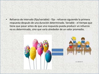 • Refuerzo de intervalo (fijo/variable) - fijo - refuerzo siguiendo la primera
respuesta después de una duración determinada. Variable - el tiempo que
tiene que pasar antes de que una respuesta pueda producir un refuerzo
no es determinado, sino que varía alrededor de un valor promedio.
 