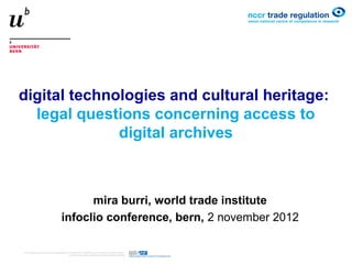 digital technologies and cultural heritage:
  legal questions concerning access to
              digital archives



           mira burri, world trade institute
     infoclio conference, bern, 2 november 2012
 