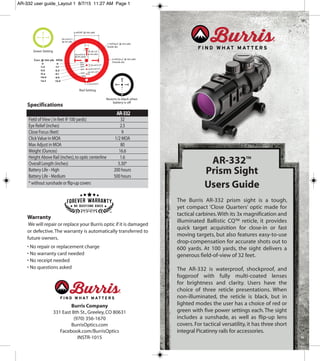 AR-332™
Prism Sight
Users Guide
The Burris AR-332 prism sight is a tough,
yet compact ‘Close Quarters’ optic made for
tactical carbines.With its 3x magnification and
illuminated Ballistic CQ™ reticle, it provides
quick target acquisition for close-in or fast
moving targets, but also features easy-to-use
drop-compensation for accurate shots out to
600 yards. At 100 yards, the sight delivers a
generous field-of-view of 32 feet.
The AR-332 is waterproof, shockproof, and
fogproof with fully multi-coated lenses
for brightness and clarity. Users have the
choice of three reticle presentations. When
non-illuminated, the reticle is black, but in
lighted modes the user has a choice of red or
green with five power settings each.The sight
includes a sunshade, as well as flip-up lens
covers. For tactical versatility, it has three short
integral Picatinny rails for accessories.
Specifications
Warranty
We will repair or replace your Burris optic if it is damaged
or defective.The warranty is automatically transferred to
future owners.
• No repair or replacement charge
• No warranty card needed
• No receipt needed
• No questions asked
Field ofView ( in feet @ 100 yards) 32
Eye Relief (inches) 2.5
Close Focus (feet) 9
ClickValue in MOA 1/2 MOA
Max Adjust in MOA 80
Weight (Ounces) 16.6
Height Above Rail (inches),to optic centerline 1.6
Overall Length (inches) 5.30*
Battery Life - High 200 hours
Battery Life - Medium 500 hours
* without sunshade or flip-up covers
AR-332
Burris Company
331 East 8th St.,Greeley,CO 80631
(970) 356-1670
BurrisOptics.com
Facebook.com/BurrisOptics
INSTR-1015
600
Reverts to black when
battery is off
Green Setting
Red Setting
AR-332 user guide_Layout 1 8/7/15 11:27 AM Page 1
 