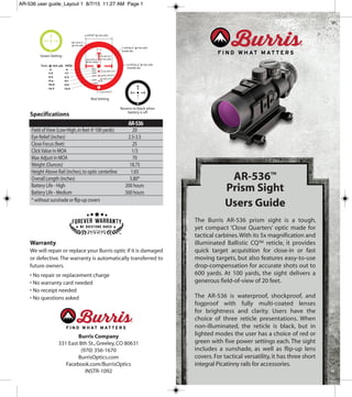 AR-536™
Prism Sight
Users Guide
The Burris AR-536 prism sight is a tough,
yet compact ‘Close Quarters’ optic made for
tactical carbines.With its 5x magnification and
illuminated Ballistic CQ™ reticle, it provides
quick target acquisition for close-in or fast
moving targets, but also features easy-to-use
drop-compensation for accurate shots out to
600 yards. At 100 yards, the sight delivers a
generous field-of-view of 20 feet.
The AR-536 is waterproof, shockproof, and
fogproof with fully multi-coated lenses
for brightness and clarity. Users have the
choice of three reticle presentations. When
non-illuminated, the reticle is black, but in
lighted modes the user has a choice of red or
green with five power settings each.The sight
includes a sunshade, as well as flip-up lens
covers. For tactical versatility, it has three short
integral Picatinny rails for accessories.
Specifications
Warranty
We will repair or replace your Burris optic if it is damaged
or defective.The warranty is automatically transferred to
future owners.
• No repair or replacement charge
• No warranty card needed
• No receipt needed
• No questions asked
Field ofView (Low-High,in feet @ 100 yards) 20
Eye Relief (inches) 2.5-3.5
Close Focus (feet) 25
ClickValue in MOA 1/3
Max Adjust in MOA 70
Weight (Ounces) 18.75
Height Above Rail (inches),to optic centerline 1.65
Overall Length (inches) 5.80*
Battery Life - High 200 hours
Battery Life - Medium 500 hours
* without sunshade or flip-up covers
AR-536
Burris Company
331 East 8th St.,Greeley,CO 80631
(970) 356-1670
BurrisOptics.com
Facebook.com/BurrisOptics
INSTR-1092
600
Reverts to black when
battery is off
Green Setting
Red Setting
AR-536 user guide_Layout 1 8/7/15 11:27 AM Page 1
 