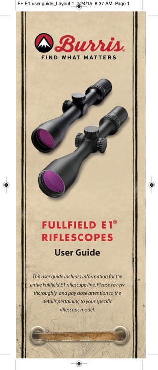 FULLFIELD E1
®
RIFLESCOPES
User Guide
This user guide includes information for the
entire Fullfield E1 riflescope line.Please review
thoroughly and pay close attention to the
details pertaining to your specific
riflescope model.
FF E1 user guide_Layout 1 7/24/15 8:37 AM Page 1
 