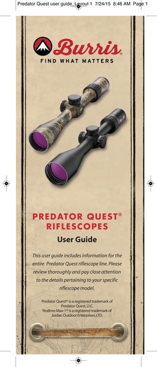 PREDATOR QUEST®
RIFLESCOPES
User Guide
This user guide includes information for the
entire Predator Quest riflescope line.Please
review thoroughly and pay close attention
to the details pertaining to your specific
riflescope model.
Predator Quest® is a registered trademark of
Predator Quest,LLC.
Realtree Max-1® is a registered trademark of
Jordan Outdoor Enterprises,LTD.
Predator Quest user guide_Layout 1 7/24/15 8:46 AM Page 1
 