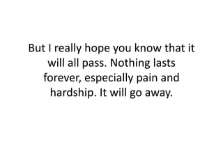 But I really hope you know that it will all pass. Nothing lasts forever, especially pain and hardship. It will go away.<br />