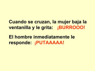 Cuando se cruzan, la mujer baja la ventanilla y le grita:  ¡BURROOO! El hombre inmediatamente le responde:   ¡PUTAAAAA! 