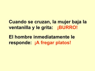 Cuando se cruzan, la mujer baja la ventanilla y le grita: ¡BURRO! El hombre inmediatamente le responde: ¡A fregar platos!
