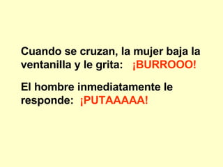 Cuando se cruzan, la mujer baja la ventanilla y le grita: ¡BURROOO! El hombre inmediatamente le responde: ¡PUTAAAAA!