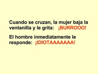 Cuando se cruzan, la mujer baja la ventanilla y le grita:  ¡BURROOO! El hombre inmediatamente le responde:   ¡IDIOTAAAAAAA! 
