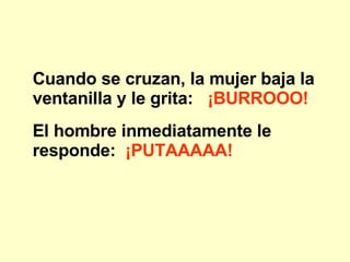 Cuando se cruzan, la mujer baja la ventanilla y le grita: ¡BURROOO! El hombre inmediatamente le responde: ¡PUTAAAAA!
