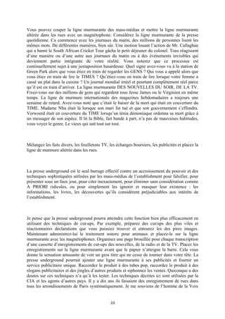 Vous pouvez couper la ligne murmurante des mass-médias et mettre la ligne murmurante altérée dans les rues avec un magnétophone. Considérez la ligne murmurante de la presse quotidienne. Ca commence avec les journaux du matin, des millions de personnes lisent les mêmes mots. De différentes manières, bien sûr. Une motion louant l’action de Mr. Callaghan qui a banni le South African Cricket Tour gâcha le petit déjeuner du colonel. Tous réagissent d’une manière ou d’une autre aux journaux du matin ou à des événements invisibles qui deviennent partie intégrante de votre réalité. Vous noterez que ce processus est continuellement sujet à une juxtaposition hasardeuse. Quel signe avez-vous vu à la station de Green Park alors que vous étiez en train de regarder les GENS ? Qui vous a appelé alors que vous étiez en train de lire le TIMES ? Qu’étiez-vous en train de lire lorsque votre femme a cassé un plat dans la cuisine ? Un journal mondial irréel et pourtant complètement réel parce qu’il est en train d’arriver. La ligne murmurante DES NOUVELLES DU SOIR, DE LA TV. Fixez-vous sur des millions de gens qui regardent tous Jesse James ou le Virginien en même temps. La ligne de murmure internationale des magazines hebdomadaires a toujours une semaine de retard. Avez-vous noté que c’était le baiser de la mort qui était en couverture du TIME. Madame Nhu était là lorsque son mari fut tué et que son gouvernement s’effondra. Verwoerd était en couverture du TIME lorsqu’un ténia démoniaque ordonna sa mort grâce à un messager de son espèce. Il lit la Bible, fait bande à part, n’a pas de mauvaises habitudes, vous voyez le genre. Le vieux qui sait tout sur tout. 
Mélangez les faits divers, les feuilletons TV, les échanges boursiers, les publicités et placez la ligne de murmure altérée dans les rues. 
La presse underground est le seul barrage effectif contre un accroissement du pouvoir et des techniques sophistiquées utilisées par les mass-médias de l’establishment pour falsifier, pour présenter sous un faux jour, pour citer inexactement, pour éliminer sans considération comme A PRIORI ridicules, ou pour simplement les ignorer et masquer leur existence : les informations, les livres, les découvertes qu’ils considèrent préjudiciables aux intérêts de l’establishment. 
Je pense que la presse underground pourra atteindre cette fonction bien plus efficacement en utilisant des techniques de cut-ups. Par exemple, préparez des cut/ups des plus viles et réactionnaires déclarations que vous puissiez trouver et entourez les des pires images. Maintenant administrez-lui le traitement sonore pour animaux et placez-le sur la ligne murmurante avec les magnétophones. Organisez une page brouillée pour chaque transcription d’une cassette d’enregistrements de cut-ups des nouvelles, de la radio et de la TV. Placez les enregistrements sur la ligne murmurante avant que le papier n’atteigne la barre. Cela vous donne la sensation amusante de voir un gros titre qui ne cesse de tourner dans votre tête. La presse underground pourrait ajouter une ligne murmurante à ses publicités et fournir un service publicitaire unique. Raccordez le produit à des tubes pop, raccordez le produit à des slogans publicitaires et des jingles d’autres produits et siphonnez les ventes. Quiconque a des doutes sur ces techniques n’a qu’à les tester. Les techniques décrites ici sont utilisées par la CIA et les agents d’autres pays. Il y a dix ans ils faisaient des enregistrement de rues dans tous les arrondissements de Paris systématiquement. Je me souviens de l’homme de la Voix 
10 
 