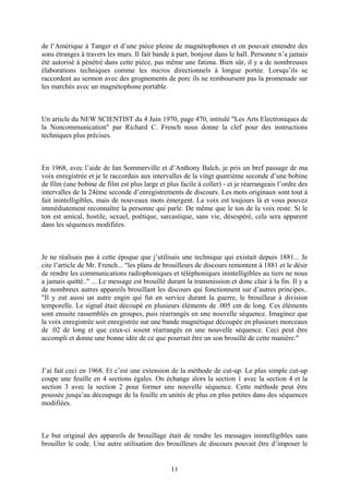 de l’Amérique à Tanger et d’une pièce pleine de magnétophones et on pouvait entendre des sons étranges à travers les murs. Il fait bande à part, bonjour dans le hall. Personne n’a jamais été autorisé à pénétré dans cette pièce, pas même une fatima. Bien sûr, il y a de nombreuses élaborations techniques comme les micros directionnels à longue portée. Lorsqu’ils se raccordent au sermon avec des grognements de porc ils ne remboursent pas la promenade sur les marchés avec un magnétophone portable. 
Un article du NEW SCIENTIST du 4 Juin 1970, page 470, intitulé "Les Arts Electroniques de la Noncommunication" par Richard C. French nous donne la clef pour des instructions techniques plus précises. 
En 1968, avec l’aide de Ian Sommerville et d’Anthony Balch, je pris un bref passage de ma voix enregistrée et je le raccordais aux intervalles de la vingt quatrième seconde d’une bobine de film (une bobine de film est plus large et plus facile à coller) - et je réarrangeais l’ordre des intervalles de la 24ème seconde d’enregistrements de discours. Les mots originaux sont tout à fait inintelligibles, mais de nouveaux mots émergent. La voix est toujours là et vous pouvez immédiatement reconnaître la personne qui parle. De même que le ton de la voix reste. Si le ton est amical, hostile, sexuel, poétique, sarcastique, sans vie, désespéré, cela sera apparent dans les séquences modifiées. 
Je ne réalisais pas à cette époque que j’utilisais une technique qui existait depuis 1881... Je cite l’article de Mr. French... "les plans de brouilleurs de discours remontent à 1881 et le désir de rendre les communications radiophoniques et téléphoniques inintelligibles au tiers ne nous a jamais quitté.." ... Le message est brouillé durant la transmission et donc clair à la fin. Il y a de nombreux autres appareils brouillant les discours qui fonctionnent sur d’autres principes.. "Il y eut aussi un autre engin qui fut en service durant la guerre, le brouilleur à division temporelle. Le signal était découpé en plusieurs éléments de .005 cm de long. Ces éléments sont ensuite rassemblés en groupes, puis réarrangés en une nouvelle séquence. Imaginez que la voix enregistrée soit enregistrée sur une bande magnétique découpée en plusieurs morceaux de .02 de long et que ceux-ci soient réarrangés en une nouvelle séquence. Ceci peut être accompli et donne une bonne idée de ce que pourrait être un son brouillé de cette manière." 
J’ai fait ceci en 1968. Et c’est une extension de la méthode de cut-up. Le plus simple cut-up coupe une feuille en 4 sections égales. On échange alors la section 1 avec la section 4 et la section 3 avec la section 2 pour former une nouvelle séquence. Cette méthode peut être poussée jusqu’au découpage de la feuille en unités de plus en plus petites dans des séquences modifiées. 
Le but original des appareils de brouillage était de rendre les messages inintelligibles sans brouiller le code. Une autre utilisation des brouilleurs de discours pouvait être d’imposer le 
11 
 