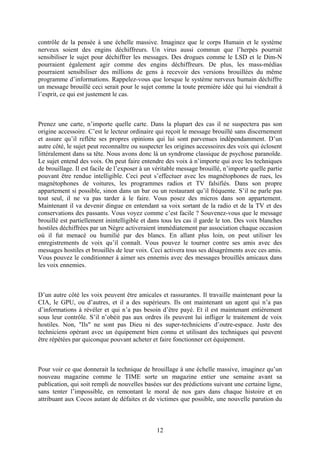 contrôle de la pensée à une échelle massive. Imaginez que le corps Humain et le système nerveux soient des engins déchiffreurs. Un virus aussi commun que l’herpès pourrait sensibiliser le sujet pour déchiffrer les messages. Des drogues comme le LSD et le Dim-N pourraient également agir comme des engins déchiffreurs. De plus, les mass-médias pourraient sensibiliser des millions de gens à recevoir des versions brouillées du même programme d’informations. Rappelez-vous que lorsque le système nerveux humain déchiffre un message brouillé ceci serait pour le sujet comme la toute première idée qui lui viendrait à l’esprit, ce qui est justement le cas. 
Prenez une carte, n’importe quelle carte. Dans la plupart des cas il ne suspectera pas son origine accessoire. C’est le lecteur ordinaire qui reçoit le message brouillé sans discernement et assure qu’il reflète ses propres opinions qui lui sont parvenues indépendamment. D’un autre côté, le sujet peut reconnaître ou suspecter les origines accessoires des voix qui éclosent littéralement dans sa tête. Nous avons donc là un syndrome classique de psychose paranoïde. Le sujet entend des voix. On peut faire entendre des voix à n’importe qui avec les techniques de brouillage. Il est facile de l’exposer à un véritable message brouillé, n’importe quelle partie pouvant être rendue intelligible. Ceci peut s’effectuer avec les magnétophones de rues, les magnétophones de voitures, les programmes radios et TV falsifiés. Dans son propre appartement si possible, sinon dans un bar ou un restaurant qu’il fréquente. S’il ne parle pas tout seul, il ne va pas tarder à le faire. Vous posez des micros dans son appartement. Maintenant il va devenir dingue en entendant sa voix sortant de la radio et de la TV et des conservations des passants. Vous voyez comme c’est facile ? Souvenez-vous que le message brouillé est partiellement inintelligible et dans tous les cas il garde le ton. Des voix blanches hostiles déchiffrées par un Nègre activeraient immédiatement par association chaque occasion où il fut menacé ou humilié par des blancs. En allant plus loin, on peut utiliser les enregistrements de voix qu’il connaît. Vous pouvez le tourner contre ses amis avec des messages hostiles et brouillés de leur voix. Ceci activera tous ses désagréments avec ces amis. Vous pouvez le conditionner à aimer ses ennemis avec des messages brouillés amicaux dans les voix ennemies. 
D’un autre côté les voix peuvent être amicales et rassurantes. Il travaille maintenant pour la CIA, le GPU, ou d’autres, et il a des supérieurs. Ils ont maintenant un agent qui n’a pas d’informations à révéler et qui n’a pas besoin d’être payé. Et il est maintenant entièrement sous leur contrôle. S’il n’obéit pas aux ordres ils peuvent lui infliger le traitement de voix hostiles. Non, "Ils" ne sont pas Dieu ni des super-techniciens d’outre-espace. Juste des techniciens opérant avec un équipement bien connu et utilisant des techniques qui peuvent être répétées par quiconque pouvant acheter et faire fonctionner cet équipement. 
Pour voir ce que donnerait la technique de brouillage à une échelle massive, imaginez qu’un nouveau magazine comme le TIME sorte un magazine entier une semaine avant sa publication, qui soit rempli de nouvelles basées sur des prédictions suivant une certaine ligne, sans tenter l’impossible, en remontant le moral de nos gars dans chaque histoire et en attribuant aux Cocos autant de défaites et de victimes que possible, une nouvelle parution du 
12 
 