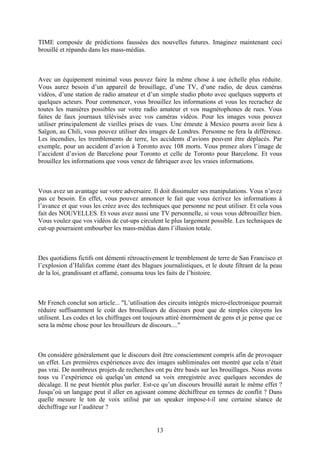 TIME composée de prédictions faussées des nouvelles futures. Imaginez maintenant ceci brouillé et répandu dans les mass-médias. 
Avec un équipement minimal vous pouvez faire la même chose à une échelle plus réduite. Vous aurez besoin d’un appareil de brouillage, d’une TV, d’une radio, de deux caméras vidéos, d’une station de radio amateur et d’un simple studio photo avec quelques supports et quelques acteurs. Pour commencer, vous brouillez les informations et vous les recrachez de toutes les manières possibles sur votre radio amateur et vos magnétophones de rues. Vous faites de faux journaux télévisés avec vos caméras vidéos. Pour les images vous pouvez utiliser principalement de vieilles prises de vues. Une émeute à Mexico pourra avoir lieu à Saïgon, au Chili, vous pouvez utiliser des images de Londres. Personne ne fera la différence. Les incendies, les tremblements de terre, les accidents d’avions peuvent être déplacés. Par exemple, pour un accident d’avion à Toronto avec 108 morts. Vous prenez alors l’image de l’accident d’avion de Barcelone pour Toronto et celle de Toronto pour Barcelone. Et vous brouillez les informations que vous venez de fabriquer avec les vraies informations. 
Vous avez un avantage sur votre adversaire. Il doit dissimuler ses manipulations. Vous n’avez pas ce besoin. En effet, vous pouvez annoncer le fait que vous écrivez les informations à l’avance et que vous les créez avec des techniques que personne ne peut utiliser. Et cela vous fait des NOUVELLES. Et vous avez aussi une TV personnelle, si vous vous débrouillez bien. Vous voulez que vos vidéos de cut-ups circulent le plus largement possible. Les techniques de cut-up pourraient embourber les mass-médias dans l’illusion totale. 
Des quotidiens fictifs ont démenti rétroactivement le tremblement de terre de San Francisco et l’explosion d’Halifax comme étant des blagues journalistiques, et le doute filtrant de la peau de la loi, grandissant et affamé, consuma tous les faits de l’histoire. 
Mr French conclut son article... "L’utilisation des circuits intégrés micro-électronique pourrait réduire suffisamment le coût des brouilleurs de discours pour que de simples citoyens les utilisent. Les codes et les chiffrages ont toujours attiré énormément de gens et je pense que ce sera la même chose pour les brouilleurs de discours...." 
On considère généralement que le discours doit être consciemment compris afin de provoquer un effet. Les premières expériences avec des images subliminales ont montré que cela n’était pas vrai. De nombreux projets de recherches ont pu être basés sur les brouillages. Nous avons tous vu l’expérience où quelqu’un entend sa voix enregistrée avec quelques secondes de décalage. Il ne peut bientôt plus parler. Est-ce qu’un discours brouillé aurait le même effet ? Jusqu’où un langage peut il aller en agissant comme déchiffreur en termes de conflit ? Dans quelle mesure le ton de voix utilisé par un speaker impose-t-il une certaine séance de déchiffrage sur l’auditeur ? 
13 
 