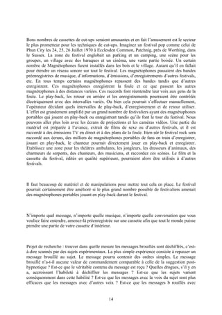 Bons nombres de cassettes de cut-ups seraient amusantes et en fait l’amusement est le secteur le plus prometteur pour les techniques de cut-ups. Imaginez un festival pop comme celui de Phun City les 24, 25, 26 Juillet 1970 à Ecclesden Common, Patchnig, près de Worthing, dans le Sussex. La zone du festival englobait un parking et un camping, une scène pour les groupes, un village avec des baraques et un cinéma, une vaste partie boisée. Un certain nombre de Magnétophones furent installés dans les bois et le village. Autant qu’il en fallait pour étendre un réseau sonore sur tout le festival. Les magnétophones passaient des bandes préenregistrées de musique, d’informations, d’émissions, d’enregistrements d’autres festivals, etc. En tous temps certains magnétophones repassent des bandes tandis que d’autres enregistrent. Ces magnétophones enregistrent la foule et ce que passent les autres magnétophones à des distances variées. Ces raccords font réentendre leur voix aux gens de la foule. Le play-back, les retour en arrière et les enregistrements pourraient être contrôlés électriquement avec des intervalles variés. Ou bien cela pourrait s’effectuer manuellement, l’opérateur décidant quels intervalles de play-back, d’enregistrement et de retour utiliser. L’effet est grandement amplifié par un grand nombre de festivaliers ayant des magnétophones portables qui jouent en play-back ou enregistrent tandis qu’ils font le tour du festival. Nous pouvons aller plus loin avec les écrans de projections et les caméras vidéos. Une partie du matériel est préparée à l’avance, extrait de films de sexe ou d’autres festivals, et il est raccordé à des émissions TV en direct et à des plans de la foule. Bien sûr le festival rock sera raccordé aux écrans, des milliers de magnétophones portables de fans en train d’enregistrer, jouant en play-back, le chanteur pourrait directement jouer en play-back et enregistrer. Etablissez une zone pour les théâtres ambulants, les jongleurs, les dresseurs d’animaux, des charmeurs de serpents, des chanteurs, des musiciens, et raccordez ces scènes. Le film et la cassette du festival, édités en qualité supérieure, pourraient alors être utilisés à d’autres festivals. 
Il faut beaucoup de matériel et de manipulations pour mettre tout cela en place. Le festival pourrait certainement être amélioré si le plus grand nombre possible de festivaliers amenait des magnétophones portables jouant en play-back durant le festival. 
N’importe quel message, n’importe quelle musique, n’importe quelle conversation que vous vouliez faire entendre, amenez-là préenregistrée sur une cassette afin que tout le monde puisse prendre une partie de votre cassette d’intérieur. 
Projet de recherche : trouver dans quelle mesure les messages brouillés sont déchiffrés, c’est- à-dire scannés par des sujets expérimentaux. La plus simple expérience consiste à repasser un message brouillé au sujet. Le message pourra contenir des ordres simples. Le message brouillé n’a-t-il aucune valeur de commandement comparable à celle de la suggestion post- hypnotique ? Est-ce que le véritable contenu du message est reçu ? Quelles drogues, s’il y en a, accroissent l’habileté à déchiffrer les messages ? Est-ce que les sujets varient conséquemment dans cette habilité ? Est-ce que les messages avec la voix du sujet sont plus efficaces que les messages avec d’autres voix ? Est-ce que les messages b rouillés avec 14 
 
