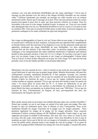 certaines voix sont plus facilement déchiffrables par des sujets spécifiques ? Est-ce que le message est plus puissant avec des mots et des images brouillés ensemble sur une cassette vidéo ? Utilisons maintenant, par exemple, un message sur vidéo cassette avec un contenu émotionnel unifié. Disons que le message est la peur. Pour cela nous prenons toutes les scènes passées provoquant la peur chez le sujet, que nous pouvons collecter ou évoquer. Nous les raccordons à des mots et à des images inspirant la peur, la menace, etc. Tout ceci sera simulé mais dérangeant dans tous les cas. Maintenant brouillons le tout et voyons si l’on peut en tirer un meilleur effet. Alors que la cassette brouillée passe en play-back, la pression sanguine, les pulsations cardiaques et les ondes cérébrales du sujet sont enregistrées. 
Son visage est photographié et il peut le voir sur l’écran vidéo en tous temps. Le brouillage de la cassette peut s’effectuer de deux manières. Cela peut être une opération faite complètement au hasard comme sortir des morceaux d’un chapeau et si ceci est fait, plusieurs unités peuvent apparaître, produisant une image identifiable de mots intelligibles. Les deux méthodes peuvent bien sûr être utilisées à des intervalles variés. La pression sanguine, les pulsations cardiaques, et les enregistrements des ondes cérébrales montreront à l’opérateur quel matériel produit la plus puissante réaction, et bien sûr s’il va s’y diriger. Et souvenez-vous que le sujet peut voir son propre visage à tous moments et son visage est photographié. Comme disait Tom le Voyeur, la chose la plus effrayante est la peur sur votre visage. Si le sujet devient trop perturbé, nous avons des bandes paisibles et sécurisantes déjà prêtes. 
Maintenant voici une cassette de sexe : celle-ci consiste en une scène de sexe jouée par l’objet sexuel idéal pour le sujet ainsi que sa propre image idéale. Montrée directement, elle peut être suffisamment excitante, maintenant brouillez-là. Il faut quelques secondes aux cassettes brouillées pour faire effet, et alors ? Est-ce que les cassettes de sexe brouillées peuvent être dirigées d’après les réactions du sujet, et est-ce que les vagues cérébrales peuvent avoir comme résultat un orgasme spontané ? Est-ce que ceci peut être étendu à toutes les parties du corps ? Un micro placé en secret dans les W. C. et toutes ses défécations et ses pets enregistrés et brouillés avec des voix austères et chevrôtantes lui ordonnant de chier, et le jeune libéral chie dans son pantalon sur la plate-forme juste sous "Old Glory." Est-ce que les cassettes de rires, d’éternuements, de hoquets, de toux, provoqueraient des rires, des éternuements, des hoquets, des toux ? 
Dans quelle mesure peut-on provoquer une maladie physique grâce aux cassettes brouillées ? Prenez par exemple, un son et une image en couleur d’un sujet ayant une grippe. Plus tard, lorsque le sujet est totalement guéri, nous le filmons et nous l’enregistrons. Nous avons maintenant brouillé les images sonorisées de la grippe avec les images présentes . Nous projetons également les images de la grippe sur les images présentes. Nous essayons maintenant d’utiliser certaines phrases de Mr Hubbard auxquelles l’esprit réagit et qui sont supposées provoquer la maladie d’elles-mêmes. Etre moi, être vous, rester ici, rester là, être un corps, être des corps, rester présent, rester passé. Alors nous brouillons le tout et nous le montrons au sujet. Est-ce que le fait de voir ces images et d’entendre ces sonorités, brouillées en de très petites unités, pourrait mener à une attaque du virus de la grippe ? Si ce genre de cassette de la grippe produit réellement une attaque du virus de la grippe, c’est peut-être parce 
15 
 