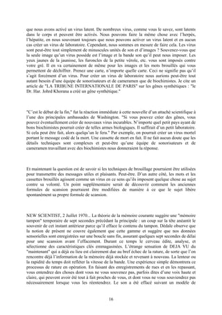 que nous avons activé un virus latent. De nombreux virus, comme vous le savez, sont latents dans le corps et peuvent être activés. Nous pouvons faire la même chose avec l’herpès, l’hépatite, en nous souvenant toujours que nous pouvons activer un virus latent et en aucun cas créer un virus de laboratoire. Cependant, nous sommes en mesure de faire cela. Les virus sont peut-être tout simplement de minuscules unités de son et d’images ? Souvenez-vous que la seule image qu’un virus possède est l’image et la bande son qu’il peut nous imposer. Les yeux jaunes de la jaunisse, les furoncles de la petite vérole, etc. vous sont imposés contre votre gré. Il en va certainement de même pour les images et les mots brouillés qui vous permettent de déchiffrer. Prenez une carte, n’importe quelle carte. Ceci ne signifie pas qu’il s’agit forcément d’un virus. Pour créer un virus de laboratoire nous aurions peut-être tout autant besoin d’une équipe de sonorisateurs et de cameramen que de biochimistes. Je cite un article de "LA TRIBUNE INTERNATIONALE DE PARIS" sur les gênes synthétiques : "le Dr. Har. Johrd Khorana a créé un gêne synthétique." 
"C’est le début de la fin," fut la réaction immédiate à cette nouvelle d’un attaché scientifique à l’une des principales ambassades de Washington. "Si vous pouvez créer des gênes, vous pouvez éventuellement créer de nouveaux virus incurables. N’importe quel petit pays ayant de bons biochimistes pourrait créer de telles armes biologiques. Il suffirait d’un petit laboratoire. Si cela peut être fait, alors quelqu’un le fera." Par exemple, on pourrait créer un virus mortel portant le message codé de la mort. Une cassette de mort en fait. Il ne fait aucun doute que les détails techniques sont complexes et peut-être qu’une équipe de sonorisateurs et de cameramen travaillant avec des biochimistes nous donneraient la réponse. 
Et maintenant la question est de savoir si les techniques de brouillage pourraient être utilisées pour transmettre des messages utiles et plaisants. Peut-être. D’un autre côté, les mots et les cassettes brouillés agissent comme un virus en ce sens qu’ils imposent quelque chose au sujet contre sa volonté. Un point supplémentaire serait de découvrir comment les anciennes formules de scansion pourraient être modifiées de manière à ce que le sujet libère spontanément sa propre formule de scansion. 
NEW SCIENTIST, 2 Juillet 1970... La théorie de la mémoire courante suggère une "mémoire tampon" temporaire de sept secondes précédant la principale : un coup sur la tête anéantit le souvenir de cet instant antérieur parce qu’il efface le contenu du tampon. Dédale observe que la notion de présent ne couvre également que cette gamme et suggère que nos données sensorielles sont enregistrées sur une boucle sans fin, assurant quelques sept secondes de délai pour une scansion avant l’effacement. Durant ce temps le cerveau édite, analyse, et sélectionne des caractéristiques clés emmagasinées. L’étrange sensation de DEJA VU du "maintenant" qui a déjà eu lieu est clairement due au bref échec de la rature, de sorte que l’on rencontre déjà l’information de la mémoire déjà stockée et revenant à nouveau. La lenteur ou la rapidité du temps doit refléter la vitesse de la bande. Une expérience simple démontrera ce processus de rature en opération. En faisant des enregistrements de rues et en les repassant, vous entendrez des choses dont vous ne vous souvenez pas, parfois dites d’une voix haute et claire, qui peuvent avoir été tout à fait proches de vous, et dont vous ne vous souviendrez pas nécessairement lorsque vous les réentendrez. Le son a été effacé suivant un modèle de 
16 
 