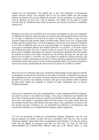 scansion qui est automatique. Ceci signifie que ce que vous remarquez et emmagasinez comme souvenir lorsque vous marchez dans la rue est scanné d’après une plus grande sélection de données qui est alors effacée du souvenir. Pour le promeneur, les signaux qu’il vient de dépasser, les gens qu’il vient de dépasser, sont effacés de son esprit et cessent d’exister pour lui. Maintenant pour rendre ce processus de scansion conscient et contrôlable, essayez ceci : 
Promenez-vous parmi des immeubles avec une caméra et enregistrez ce que vous remarquez, en déplaçant la caméra de façon circulaire en suivant le plus précisément possible la direction de vos yeux. L’important est de faire de la caméra vos yeux et de filmer ce que vos yeux scannent d’après une plus grande image. En même temps, filmez la rue avec un grand angle d’après une série de plans fixes. La rue de l’opérateur est, bien sûr, la rue telle que l’opérateur la voit. Elle est différente de la rue vue d’un grand angle. Il y manque beaucoup de choses. Vous pouvez maintenant élaborer des modèles arbitraires. de scansion - c’est-à-dire couvrir tout d’abord une partie de la rue et ensuite l’autre en accord avec un plan préconçu. Vous brisez ainsi les modèles automatiques de scansion. Vous pourriez également faire des modèles de scansion en couleur, c’est-à-dire, enregistrer du vert, du bleu, du rouge, etc. tant que vous pouvez avec la caméra. C’est-à-dire, que vous utilisez un modèle de scansion préconçu, afin de briser les modèles automatiques de scansion. Certains opérateurs agissent de cette manière et brouillent ensuite leurs prises avec des cassettes de grands angles. Ceci pourrait entraîner le sujet à avoir un plu s grand champ de vision et aussi à l’ignorer et à l’effacer à volonté. 
Alors tout ceci est volontiers sujet à une vérification expérimentale sur des sujets de contrôle. L’équipement ne doit pas être forcément sur des sujets de contrôle. L’équipement ne doit pas être compliqué non plus. J’ai montré comment cela pouvait fonctionner avec un feedback des transports au cerveau et de la réponse viscérale, ainsi qu’avec des cassettes vidéos de photos du sujet prises tandis qu’il regardait et écoutait la bande, simplement pour en prouver l’efficacité optimale. 
Vous pouvez commencer avec deux magnétophones. Le plus simple procédé de brouillage : une paire de ciseaux et du matériel de collage. Vous pouvez commencer par brouiller des mots, faire n’importe quelles sortes de cassettes et les brouiller et observer leurs effets sur des amis et sur vous-mêmes. La prochaine étape est le film sonore et la caméra vidéo. Bien sûr, les résultats d’expériences individuelles pourraient mener à des expériences de masses, avec des cassettes de peurs, d’émeutes, etc. Les possibilités de recherches et d’expériences sont virtuellement illimitées et j’ai uniquement fait quelques simples suggestions. 
"Un virus est caractérisé et limité par un parasitisme cellulaire obligatoire. Tous les virus doivent parasiter les cellules vivantes afin de se reproduire. Pour tous les virus le cycle d’infection englobe l’entrée dans l’hôte, la reproduction intracellulaire, et la fuite du corps de l’hôte afin de débuter un nouveau cycle dans un hôte sain." Je viens de citer LES MECANISMES DE L’INFECTION VIRALE édité par le Dr. Wilson Smith. A l’état 
17 
 