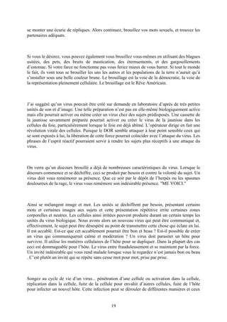 se monter une écurie de répliques. Alors continuez, brouillez vos mots sexuels, et trouvez les partenaires adéquats. 
Si vous le désirez, vous pouvez également vous brouillez vous-mêmes en utilisant des blagues usitées, des pets, des bruits de mastication, des éternuements, et des gargouillements d’estomac. Si votre farce ne fonctionne pas vous feriez mieux de vous barrer. Si tout le monde le fait, ils vont tous se brouiller les uns les autres et les populations de la terre n’aurait qu’à s’installer sous une belle couleur brune. Le brouillage est la voie de la démocratie, la voie de la représentation pleinement cellulaire. Le brouillage est le Rêve Américain. 
J’ai suggéré qu’un virus pouvait être créé sur demande en laboratoire d’après de très petites unités de son et d’image. Une telle préparation n’est pas en elle-même biologiquement active mais elle pourrait activer ou même créer un virus chez des sujets prédisposés. Une cassette de la jaunisse savamment préparée pourrait activer ou créer le virus de la jaunisse dans les cellules du foie, particulièrement lorsque le foie est déjà abîmé. L’opérateur dirige en fait une révolution virale des cellules. Puisque le DOR semble attaquer à leur point sensible ceux qui se sont exposés à lui, la libération de cette force pourrait coïncider avec l’attaque du virus. Les phrases de l’esprit réactif pourraient servir à rendre les sujets plus réceptifs à une attaque du virus. 
On verra qu’un discours brouillé a déjà de nombreuses caractéristiques du virus. Lorsque le discours commence et se déchiffre, ceci se produit par besoin et contre la volonté du sujet. Un virus doit vous remémorer sa présence. Que ce soit par le dépôt de l’herpès ou les spasmes douloureux de la rage, le virus vous remémore son indésirable présence. "ME VOICI." 
Ainsi se mélangent image et mot. Les unités se déchiffrent par besoin, présentant certains mots et certaines images aux sujets et cette présentation répétitive irrite certaines zones corporelles et neutres. Les cellules ainsi irritées peuvent produire durant un certain temps les unités du virus biologique. Nous avons alors un nouveau virus qui peut être communiqué et, effectivement, le sujet peut être désespéré au point de transmettre cette chose qui éclate en lui. Il est accablé. Est-ce que cet accablement pourrait être bon et beau ? Est-il possible de créer un virus qui communiquerait calme et modération ? Un virus doit parasiter un hôte pour survivre. Il utilise les matières cellulaires de l’hôte pour se dupliquer. Dans la plupart des cas ceci est dommageable pour l’hôte. Le virus entre frauduleusement et se maintient par la force. Un invité indésirable qui vous rend malade lorsque vous le regardez n’est jamais bon ou beau . C’est plutôt un invité qui se répète sans cesse mot pour mot, prise par prise. 
Songez au cycle de vie d’un virus... pénétration d’une cellule ou activation dans la cellule, réplication dans la cellule, fuite de la cellule pour envahir d’autres cellules, fuite de l’hôte pour infecter un nouvel hôte. Cette infection peut se dérouler de différentes manières et ceux 
19 
 