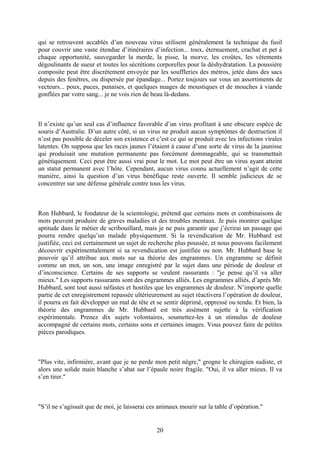 qui se retrouvent accablés d’un nouveau virus utilisent généralement la technique du fusil pour couvrir une vaste étendue d’itinéraires d’infection... toux, éternuement, crachat et pet à chaque opportunité, sauvegarder la merde, la pisse, la morve, les croûtes, les vêtements dégoulinants de sueur et toutes les sécrétions corporelles pour la déshydratation. La poussière composite peut être discrètement envoyée par les souffleries des métros, jetée dans des sacs depuis des fenêtres, ou dispersée par épandage... Portez toujours sur vous un assortiments de vecteurs... poux, puces, punaises, et quelques nuages de moustiques et de mouches à viande gonflées par votre sang... je ne vois rien de beau là-dedans. 
Il n’existe qu’un seul cas d’influence favorable d’un virus profitant à une obscure espèce de souris d’Australie. D’un autre côté, si un virus ne produit aucun symptômes de destruction il n’est pas possible de déceler son existence et c’est ce qui se produit avec les infections virales latentes. On supposa que les races jaunes l’étaient à cause d’une sorte de virus de la jaunisse qui produisait une mutation permanente pas forcément dommageable, qui se transmettait génétiquement. Ceci peut être aussi vrai pour le mot. Le mot peut être un virus ayant atteint un statut permanent avec l’hôte. Cependant, aucun virus connu actuellement n’agit de cette manière, ainsi la question d’un virus bénéfique reste ouverte. Il semble judicieux de se concentrer sur une défense générale contre tous les virus. 
Ron Hubbard, le fondateur de la scientologie, prétend que certains mots et combinaisons de mots peuvent produire de graves maladies et des troubles mentaux. Je puis montrer quelque aptitude dans le métier de scribouillard, mais je ne puis garantir que j’écrirai un passage qui pourra rendre quelqu’un malade physiquement. Si la revendication de Mr. Hubbard est justifiée, ceci est certainement un sujet de recherche plus poussée, et nous pouvons facilement découvrir expérimentalement si sa revendication est justifiée ou non. Mr. Hubbard base le pouvoir qu’il attribue aux mots sur sa théorie des engrammes. Un engramme se définit comme un mot, un son, une image enregistré par le sujet dans une période de douleur et d’inconscience. Certains de ses supports se veulent rassurants : "je pense qu’il va aller mieux." Les supports rassurants sont des engrammes alliés. Les engrammes alliés, d’après Mr. Hubbard, sont tout aussi néfastes et hostiles que les engrammes de douleur. N’importe quelle partie de cet enregistrement repassée ultérieurement au sujet réactivera l’opération de douleur, il pourra en fait développer un mal de tête et se sentir déprimé, oppressé ou tendu. Et bien, la théorie des engrammes de Mr. Hubbard est très aisément sujette à la vérification expérimentale. Prenez dix sujets volontaires, soumettez-les à un stimulus de douleur accompagné de certains mots, certains sons et certaines images. Vous pouvez faire de petites pièces parodiques. 
"Plus vite, infirmière, avant que je ne perde mon petit nègre," grogne le chirugien sudiste, et alors une solide main blanche s’abat sur l’épaule noire fragile. "Oui, il va aller mieux. Il va s’en tirer." 
"S’il ne s’agissait que de moi, je laisserai ces animaux mourir sur la table d’opération." 
20 
 