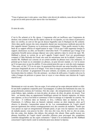"Vous n’agissez pas à votre guise, vous faites votre devoir de médecin, nous devons faire tout ce qui est en notre pouvoir pour sauver des vies humaines." 
Et ainsi de suite. 
C’est le flic acharné et le flic ripoux. L’engramme allié est inefficace sans l’engramme de douleur, tout comme le bras du flic ripoux autour de vos épaules, sa voix douce et persuasive dans vos oreilles, ne sont en fait que de douces bagatelles sans le blackjack du flic acharné. Alors dans quelle mesure des mots enregistrés durant une inconscience médicale peuvent-ils être rappelés durant l’hypnose ou le processus scientologique ? Dans quelle mesure le play- back de ce support affecte-t-il négativement le sujet ? Est-ce que l’effet augmente lorsque le support, douloureux ou allié, est brouillé à intervalles brefs ? Il semblerait que l’image d’un engramme brouillé puisse presque déposer une scène opérative dans le circuit du sujet. Mr. Hubbard a dressé sa version de ce qu’il appelle l’esprit réactif. Ceci est grossièrement comparé à l’Idée Refoulée de Freud, une sorte de mécanisme inné de la défaite. Comme l’a montré Mr. Hubbard ceci consiste en un certain nombre de phrases tout à fait ordinaires. Il prétend qu’en lisant ou en entendant ces phrases, on peut devenir malade, et c’est la raison qu’il invoque pour ne pas les publier. Il sous-entend peut-être que ce sont des mots magiques ? Des sorts, en fait ? S’il en est ainsi, ils pourraient bien devenir une arme brouillée avec des morceaux imaginatifs de sons et d’images. Voici alors la magie qui transforme les hommes en porcs. Etre un animal : le grognement d’un porc solitaire, ses merdes, ses couinements et ses bavements dans les ordures. Etre des animaux : un choeur de mille porcs. Couplez cela avec la vidéo d’images de policiers et passez leur et voyez si vous obtenez une réaction de l’esprit réactif à ceci. 
Maintenant en voici un autre. Etre un corps, il est certain qu’un corps attrayant atteint sa cible. Et une belle symphonie corporelle pour l’accompagner, le rythme des battements du coeur, les gargouillements contenus de l’estomac. Etre des corps : des enregistrements et des images de corps hideux, âgés, malades, en train de péter, de pisser, de chier, de gémir, de mourir. Tout faire : un homme dans un appartement bordélique entouré de factures impayées, de lettres sans réponse, se lève d’un bond et commence à faire le ménage et à répondre au courrier. Ne rien faire : il s’affaisse dans un fauteuil, se lève, s’affaisse dans un fauteuil, se lève. Finalement, il s’affaisse dans un fauteuil, radotant comme un idiot impotent, alors qu’il observe le désordre s’amoncelant autour de lui. Les commandements de l’esprit réactif peuvent également être utilisés avantageusement avec des cassettes de maladies. Tandis que vous passez au sujet un enregistrement d’herpès passé, et que vous lui repassez une cassette de maladie passée, vous pouvez lui dire : être moi, être vous, être là, être ici, être un corps, être des corps, être dedans, être dehors, être présent, être absent. Dans quelle mesure ces phrases brouillées de l’esprit réactif sont-elles efficaces pour provoquer des symptômes contrôlés désagréables sur des sujets volontaires ? Quant à la revendication de Mr. Hubbard concernant l’esprit réactif, seule la recherche peut nous donner la réponse. 
21 
 