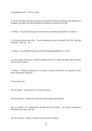 Commandement n°6 ... Etre les autres 
A l’écran un officier des stups s’adresse à une audience d’élèves, devant lui sont disposés des seringues, des pipes à kif, des échantillons d’héroïne, du haschisch, du LSD. 
L’officier : "Cinq trips de drogue peuvent mener à une expérience plaisante et excitante..." 
A l’écran des jeunes sous trips... "Je suis vraiment moi pour la première fois" Etc. Des trips amusants... Etre moi... n°5... 
L’officier : "LE SIXIEME VOUS ECLATERA PROBABLEMENT LA TETE." 
La prise montre un homme se faisant exploser la tête en se tirant une balle dans la bouche avec un fusil à pompe... 
L’officier : "Comme un garçon de 15 ans que j’ai connu récemment, vous pourriez mourir dans votre propre vomissure..." 
Etre les autres n°6... 
Etre un animal... Un jeune Scout, Louveteau solitaire... 
Etre des animaux : Il rejoint les autres louveteaux jouant, riant, hurlant 
Etre un animal... Un comportement humain bestial et hideux... des scènes de bagarres, dégoûtantes, de repas et de sexe 
Etre des animaux... Vaches, moutons et porcs menés à l’abattoir 
23 
 