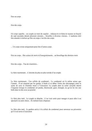 Etre un corps 
Etre des corps 
Un corps superbe... un couple en train de copuler... réduisez-le et faites-le tourner en boucle de sept secondes durant plusieurs minutes.... brouillez à diverses vitesses... L’audience doit être amenée à réaliser qu’être un corps c’est être des corps 
... Un corps existe uniquement pour être d’autres corps. 
Etre un corps... Des scènes de mort et d’enregistrements... un brouillage des derniers mots 
Etre des corps... Vue de cimetières... 
Le faire maintenant... L’étreinte de plus en plus torride d’un couple 
Le faire maintenant... Une cellule de condamné... Le condamné est le même acteur que l’amant... Il est emmené par les gardes, il hurle et se débat. Faites des découpages entre la scène de sexe et l’homme mené à l’exécution. Le couple dans la scène sexuelle atteint l’orgasme lorsque le condamné est pendu, électrocuté, gazé, étranglé, ou qu’on lui tire une balle dans la tête avec un pistolet 
Le faire plus tard... Le couple se détache... L’un veut sortir pour manger et pour aller à un spectacle ou autre chose... Ils mettent leurs chapeaux 
Le faire plus tard... le gardien arrive à la cellule du condamné pour annoncer au prisonnier qu’il à un sursis d’exécution 
24 
 