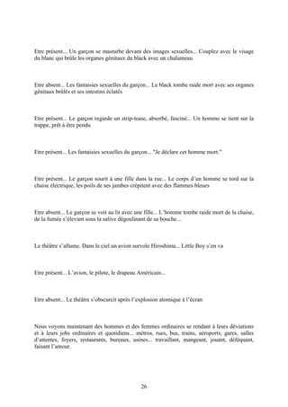 Etre présent... Un garçon se masturbe devant des images sexuelles... Couplez avec le visage du blanc qui brûle les organes génitaux du black avec un chalumeau 
Etre absent... Les fantaisies sexuelles du garçon... Le black tombe raide mort avec ses organes génitaux brûlés et ses intestins éclatés 
Etre présent... Le garçon regarde un strip-tease, absorbé, fasciné... Un homme se tient sur la trappe, prêt à être pendu 
Etre présent... Les fantaisies sexuelles du garçon... "Je déclare cet homme mort." 
Etre présent... Le garçon sourit à une fille dans la rue... Le corps d’un homme se tord sur la chaise électrique, les poils de ses jambes crépitent avec des flammes bleues 
Etre absent... Le garçon se voit au lit avec une fille... L’homme tombe raide mort de la chaise, de la fumée s’élevant sous la salive dégoulinant de sa bouche... 
Le théâtre s’allume. Dans le ciel un avion survole Hiroshima... Little Boy s’en va 
Etre présent... L’avion, le pilote, le drapeau Américain... 
Etre absent... Le théâtre s’obscurcit après l’explosion atomique à l’écran 
Nous voyons maintenant des hommes et des femmes ordinaires se rendant à leurs déviations et à leurs jobs ordinaires et quotidiens... métros, rues, bus, trains, aéroports, gares, salles d’attentes, foyers, restaurants, bureaux, usines... travaillant, mangeant, jouant, déféquant, faisant l’amour. 
26 
 