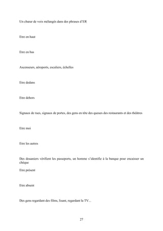 Un choeur de voix mélangés dans des phrases d’ER 
Etre en haut 
Etre en bas 
Ascenseurs, aéroports, escaliers, échelles 
Etre dedans 
Etre dehors 
Signaux de rues, signaux de portes, des gens en tête des queues des restaurants et des théâtres 
Etre moi 
Etre les autres 
Des douaniers vérifient les passeports, un homme s’identifie à la banque pour encaisser un chèque 
Etre présent 
Etre absent 
Des gens regardant des films, lisant, regardant la TV... 
27 
 