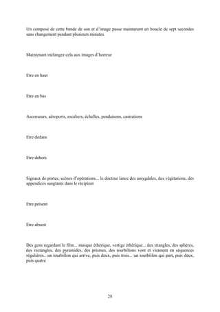 Un composé de cette bande de son et d’image passe maintenant en boucle de sept secondes sans changement pendant plusieurs minutes. 
Maintenant mélangez cela aux images d’horreur 
Etre en haut 
Etre en bas 
Ascenseurs, aéroports, escaliers, échelles, pendaisons, castrations 
Etre dedans 
Etre dehors 
Signaux de portes, scènes d’opérations... le docteur lance des amygdales, des végétations, des appendices sanglants dans le récipient 
Etre présent 
Etre absent 
Des gens regardant le film... masque éthérique, vertige éthérique... des triangles, des sphères, des rectangles, des pyramides, des prismes, des tourbillons vont et viennent en séquences régulières.. un tourbillon qui arrive, puis deux, puis trois... un tourbillon qui part, puis deux, puis quatre 
28 
 