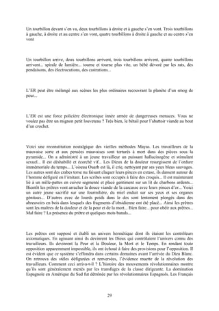 Un tourbillon devant s’en va, deux tourbillons à droite et à gauche s’en vont. Trois tourbillons à gauche, à droite et au centre s’en vont, quatre tourbillons à droite à gauche et au centre s’en vont 
Un tourbillon arrive, deux tourbillons arrivent, trois tourbillons arrivent, quatre tourbillons arrivent... spirale de lumière... tourne et tourne plus vite, un bébé dévoré par les rats, des pendaisons, des électrocutions, des castrations... 
L’ER peut être mélangé aux scènes les plus ordinaires recouvrant la planète d’un smog de peur... 
L’ER est une force policière électronique innée armée de dangereuses menaces. Vous ne voulez pas être un mignon petit louveteau ? Très bien, le bétail pour l’abattoir viande au bout d’un crochet. 
Voici une reconstitution nostalgique des vieilles méthodes Mayas. Les travailleurs de la mauvaise sorte et aux pensées mauvaises sont torturés à mort dans des pièces sous la pyramide... On a administré à un jeune travailleur un puissant hallucinogène et stimulant sexuel... Il est déshabillé et écorché vif... Les Dieux de la douleur resurgissent de l’ordure immémoriale du temps... L’oiseau Ouarb est là, il crie, nettoyant par ses yeux bleus sauvages. Les autres sont des crabes torse nu faisant claquer leurs pinces en extase, ils dansent autour de l’homme défiguré en l’imitant. Les scribes sont occupés à faire des croquis... Il est maintenant lié à un mille-pattes en cuivre segmenté et placé gentiment sur un lit de charbons ardents... Bientôt les prêtres vont arracher la douce viande de la carcasse avec leurs pinces d’or... Voici un autre jeune sacrifié sur une fourmilière, du miel enduit sur ses yeux et ses organes génitaux... D’autres avec de lourds poids dans le dos sont lentement plongés dans des abreuvoirs en bois dans lesquels des fragments d’obsidienne ont été placé... Ainsi les prêtres sont les maîtres de la douleur et de la peur et de la mort... Bien faire... pour obéir aux prêtres... Mal faire ? La présence du prêtre et quelques mots banals... 
Les prêtres ont supposé et établi un univers hermétique dont ils étaient les contrôleurs axiomatiques. En agissant ainsi ils devinrent les Dieux qui contrôlaient l’univers connu des travailleurs. Ils devinrent la Peur et la Douleur, la Mort et le Temps. En rendant toute opposition apparemment impossible, ils ont échoué à faire des provisions pour l’opposition. Il est évident que ce système s’effondra dans certains domaines avant l’arrivée du Dieu Blanc. On retrouva des stèles défigurées et renversées, l’évidence muette de la révolution des travailleurs. Comment ceci arriva-t-il ? L’histoire des mouvements révolutionnaires montre qu’ils sont généralement menés par les transfuges de la classe dirigeante. La domination Espagnole en Amérique du Sud fut détrônée par les révolutionnaires Espagnols. Les Français 
29 
 