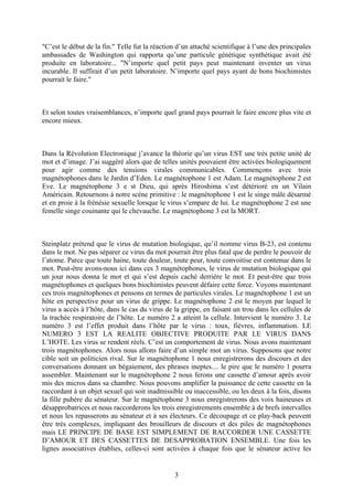 "C’est le début de la fin." Telle fut la réaction d’un attaché scientifique à l’une des principales ambassades de Washington qui rapporta qu’une particule génétique synthétique avait été produite en laboratoire... "N’importe quel petit pays peut maintenant inventer un virus incurable. Il suffirait d’un petit laboratoire. N’importe quel pays ayant de bons biochimistes pourrait le faire." 
Et selon toutes vraisemblances, n’importe quel grand pays pourrait le faire encore plus vite et encore mieux. 
Dans la Révolution Electronique j’avance la théorie qu’un virus EST une très petite unité de mot et d’image. J’ai suggéré alors que de telles unités pouvaient être activées biologiquement pour agir comme des tensions virales communicables. Commençons avec trois magnétophones dans le Jardin d’Eden. Le magnétophone 1 est Adam. Le magnétophone 2 est Eve. Le magnétophone 3 e st Dieu, qui après Hiroshima s’est détérioré en un Vilain Américain. Retournons à notre scène primitive : le magnétophone 1 est le singe mâle désarmé et en proie à la frénésie sexuelle lorsque le virus s’empare de lui. Le magnétophone 2 est une femelle singe couinante qui le chevauche. Le magnétophone 3 est la MORT. 
Steinplatz prétend que le virus de mutation biologique, qu’il nomme virus B-23, est contenu dans le mot. Ne pas séparer ce virus du mot pourrait être plus fatal que de perdre le pouvoir de l’atome. Parce que toute haine, toute douleur, toute peur, toute convoitise est contenue dans le mot. Peut-être avons-nous ici dans ces 3 magnétophones, le virus de mutation biologique qui un jour nous donna le mot et qui s’est depuis caché derrière le mot. Et peut-être que trois magnétophones et quelques bons biochimistes peuvent défaire cette force. Voyons maintenant ces trois magnétophones et pensons en termes de particules virales. Le magnétophone 1 est un hôte en perspective pour un virus de grippe. Le magnétophone 2 est le moyen par lequel le virus a accès à l’hôte, dans le cas du virus de la grippe, en faisant un trou dans les cellules de la trachée respiratoire de l’hôte. Le numéro 2 a atteint la cellule. Intervient le numéro 3. Le numéro 3 est l’effet produit dans l’hôte par le virus : toux, fièvres, inflammation. LE NUMERO 3 EST LA REALITE OBJECTIVE PRODUITE PAR LE VIRUS DANS L’HOTE. Les virus se rendent réels. C’est un comportement de virus. Nous avons maintenant trois magnétophones. Alors nous allons faire d’un simple mot un virus. Supposons que notre cible soit un politicien rival. Sur le magnétophone 1 nous enregistrerons des discours et des conversations donnant un bégaiement, des phrases ineptes.... le pire que le numéro 1 pourra assembler. Maintenant sur le magnétophone 2 nous ferons une cassette d’amour après avoir mis des micros dans sa chambre. Nous pouvons amplifier la puissance de cette cassette en la raccordant à un objet sexuel qui soit inadmissible ou inaccessible, ou les deux à la fois, disons la fille pubère du sénateur. Sur le magnétophone 3 nous enregistrerons des voix haineuses et désapprobatrices et nous raccorderons les trois enregistrements ensemble à de brefs intervalles et nous les repasserons au sénateur et à ses électeurs. Ce découpage et ce play-back peuvent être très complexes, impliquant des brouilleurs de discours et des piles de magnétophones mais LE PRINCIPE DE BASE EST SIMPLEMENT DE RACCORDER UNE CASSETTE D’AMOUR ET DES CASSETTES DE DESAPPROBATION ENSEMBLE. Une fois les lignes associatives établies, celles-ci sont activées à chaque fois que le sénateur active les 3 
 