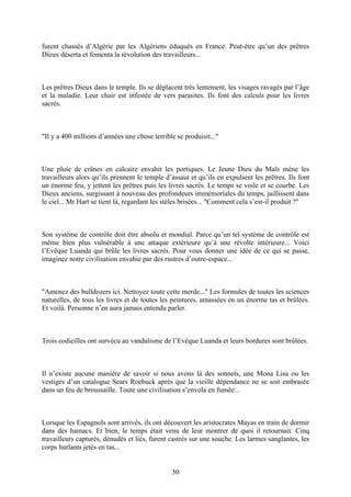 furent chassés d’Algérie par les Algériens éduqués en France. Peut-être qu’un des prêtres Dieux déserta et fomenta la révolution des travailleurs... 
Les prêtres Dieux dans le temple. Ils se déplacent très lentement, les visages ravagés par l’âge et la maladie. Leur chair est infestée de vers parasites. Ils font des calculs pour les livres sacrés. 
"Il y a 400 millions d’années une chose terrible se produisit..." 
Une pluie de crânes en calcaire envahit les portiques. Le Jeune Dieu du Maïs mène les travailleurs alors qu’ils prennent le temple d’assaut et qu’ils en expulsent les prêtres. Ils font un énorme feu, y jettent les prêtres puis les livres sacrés. Le temps se voile et se courbe. Les Dieux anciens, surgissant à nouveau des profondeurs immémoriales du temps, jaillissent dans le ciel... Mr Hart se tient là, regardant les stèles brisées... "Comment cela s’est-il produit ?" 
Son système de contrôle doit être absolu et mondial. Parce qu’un tel système de contrôle est même bien plus vulnérable à une attaque extérieure qu’à une révolte intérieure... Voici l’Evêque Luanda qui brûle les livres sacrés. Pour vous donner une idée de ce qui se passe, imaginez notre civilisation envahie par des rustres d’outre-espace... 
"Amenez des bulldozers ici. Nettoyez toute cette merde..." Les formules de toutes les sciences naturelles, de tous les livres et de toutes les peintures, amassées en un énorme tas et brûlées. Et voilà. Personne n’en aura jamais entendu parler. 
Trois codicilles ont survécu au vandalisme de l’Evêque Luanda et leurs bordures sont brûlées. 
Il n’existe aucune manière de savoir si nous avons là des sonnets, une Mona Lisa ou les vestiges d’un catalogue Sears Roebuck après que la vieille dépendance ne se soit embrasée dans un feu de broussaille. Toute une civilisation s’envola en fumée... 
Lorsque les Espagnols sont arrivés, ils ont découvert les aristocrates Mayas en train de dormir dans des hamacs. Et bien, le temps était venu de leur montrer de quoi il retournait. Cinq travailleurs capturés, dénudés et liés, furent castrés sur une souche. Les larmes sanglantes, les corps hurlants jetés en tas... 
30 
 
