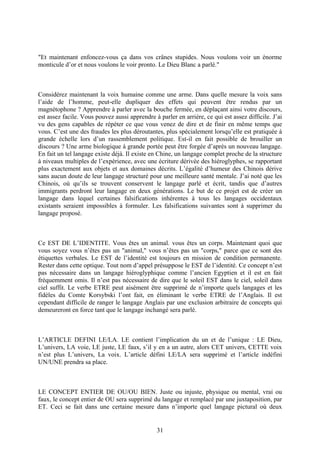 "Et maintenant enfoncez-vous ça dans vos crânes stupides. Nous voulons voir un énorme monticule d’or et nous voulons le voir pronto. Le Dieu Blanc a parlé." 
Considérez maintenant la voix humaine comme une arme. Dans quelle mesure la voix sans l’aide de l’homme, peut-elle dupliquer des effets qui peuvent être rendus par un magnétophone ? Apprendre à parler avec la bouche fermée, en déplaçant ainsi votre discours, est assez facile. Vous pouvez aussi apprendre à parler en arrière, ce qui est assez difficile. J’ai vu des gens capables de répéter ce que vous venez de dire et de finir en même temps que vous. C’est une des fraudes les plus déroutantes, plus spécialement lorsqu’elle est pratiquée à grande échelle lors d’un rassemblement politique. Est-il en fait possible de brouiller un discours ? Une arme biologique à grande portée peut être forgée d’après un nouveau langage. En fait un tel langage existe déjà. Il existe en Chine, un langage complet proche de la structure à niveaux multiples de l’expérience, avec une écriture dérivée des hiéroglyphes, se rapportant plus exactement aux objets et aux domaines décrits. L’égalité d’humeur des Chinois dérive sans aucun doute de leur langage structuré pour une meilleure santé mentale. J’ai noté que les Chinois, où qu’ils se trouvent conservent le langage parlé et écrit, tandis que d’autres immigrants perdront leur langage en deux générations. Le but de ce projet est de créer un langage dans lequel certaines falsifications inhérentes à tous les langages occidentaux existants seraient impossibles à formuler. Les falsifications suivantes sont à supprimer du langage proposé. 
Ce EST DE L’IDENTITE. Vous êtes un animal. vous êtes un corps. Maintenant quoi que vous soyez vous n’êtes pas un "animal," vous n’êtes pas un "corps," parce que ce sont des étiquettes verbales. Le EST de l’identité est toujours en mission de condition permanente. Rester dans cette optique. Tout nom d’appel présuppose le EST de l’identité. Ce concept n’est pas nécessaire dans un langage hiéroglyphique comme l’ancien Egyptien et il est en fait fréquemment omis. Il n’est pas nécessaire de dire que le soleil EST dans le ciel, soleil dans ciel suffit. Le verbe ETRE peut aisément être supprimé de n’importe quels langages et les fidèles du Comte Korsybski l’ont fait, en éliminant le verbe ETRE de l’Anglais. Il est cependant difficile de ranger le langage Anglais par une exclusion arbitraire de concepts qui demeureront en force tant que le langage inchangé sera parlé. 
L’ARTICLE DEFINI LE/LA. LE contient l’implication du un et de l’unique : LE Dieu, L’univers, LA voie, LE juste, LE faux, s’il y en a un autre, alors CET univers, CETTE voix n’est plus L’univers, La voix. L’article défini LE/LA sera supprimé et l’article indéfini UN/UNE prendra sa place. 
LE CONCEPT ENTIER DE OU/OU BIEN. Juste ou injuste, physique ou mental, vrai ou faux, le concept entier de OU sera supprimé du langage et remplacé par une juxtaposition, par ET. Ceci se fait dans une certaine mesure dans n’importe quel langage pictural où deux 
31 
 