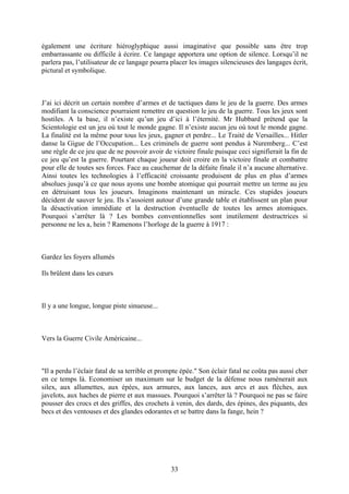 également une écriture hiéroglyphique aussi imaginative que possible sans être trop embarrassante ou difficile à écrire. Ce langage apportera une option de silence. Lorsqu’il ne parlera pas, l’utilisateur de ce langage pourra placer les images silencieuses des langages écrit, pictural et symbolique. 
J’ai ici décrit un certain nombre d’armes et de tactiques dans le jeu de la guerre. Des armes modifiant la conscience pourraient remettre en question le jeu de la guerre. Tous les jeux sont hostiles. A la base, il n’existe qu’un jeu d’ici à l’éternité. Mr Hubbard prétend que la Scientologie est un jeu où tout le monde gagne. Il n’existe aucun jeu où tout le monde gagne. La finalité est la même pour tous les jeux, gagner et perdre... Le Traité de Versailles... Hitler danse la Gigue de l’Occupation... Les criminels de guerre sont pendus à Nuremberg... C’est une règle de ce jeu que de ne pouvoir avoir de victoire finale puisque ceci signifierait la fin de ce jeu qu’est la guerre. Pourtant chaque joueur doit croire en la victoire finale et combattre pour elle de toutes ses forces. Face au cauchemar de la défaite finale il n’a aucune alternative. Ainsi toutes les technologies à l’efficacité croissante produisent de plus en plus d’armes absolues jusqu’à ce que nous ayons une bombe atomique qui pourrait mettre un terme au jeu en détruisant tous les joueurs. Imaginons maintenant un miracle. Ces stupides joueurs décident de sauver le jeu. Ils s’assoient autour d’une grande table et établissent un plan pour la désactivation immédiate et la destruction éventuelle de toutes les armes atomiques. Pourquoi s’arrêter là ? Les bombes conventionnelles sont inutilement destructrices si personne ne les a, hein ? Ramenons l’horloge de la guerre à 1917 : 
Gardez les foyers allumés 
Ils brûlent dans les coeurs 
Il y a une longue, longue piste sinueuse... 
Vers la Guerre Civile Américaine... 
"Il a perdu l’éclair fatal de sa terrible et prompte épée." Son éclair fatal ne coûta pas aussi cher en ce temps là. Economiser un maximum sur le budget de la défense nous ramènerait aux silex, aux allumettes, aux épées, aux armures, aux lances, aux arcs et aux flèches, aux javelots, aux haches de pierre et aux massues. Pourquoi s’arrêter là ? Pourquoi ne pas se faire pousser des crocs et des griffes, des crochets à venin, des dards, des épines, des piquants, des becs et des ventouses et des glandes odorantes et se battre dans la fange, hein ? 33 
 