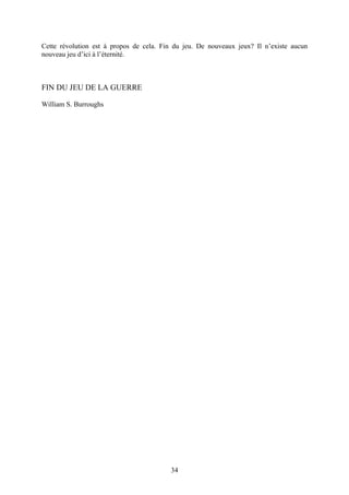 Cette révolution est à propos de cela. Fin du jeu. De nouveaux jeux? Il n’existe aucun nouveau jeu d’ici à l’éternité. 
FIN DU JEU DE LA GUERRE 
William S. Burroughs 
34 
