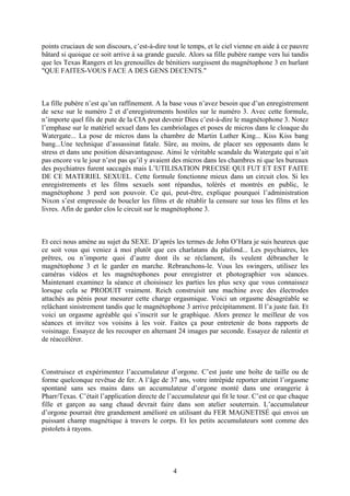 points cruciaux de son discours, c’est-à-dire tout le temps, et le ciel vienne en aide à ce pauvre bâtard si quoique ce soit arrive à sa grande gueule. Alors sa fille pubère rampe vers lui tandis que les Texas Rangers et les grenouilles de bénitiers surgissent du magnétophone 3 en hurlant "QUE FAITES-VOUS FACE A DES GENS DECENTS." 
La fille pubère n’est qu’un raffinement. A la base vous n’avez besoin que d’un enregistrement de sexe sur le numéro 2 et d’enregistrements hostiles sur le numéro 3. Avec cette formule, n’importe quel fils de pute de la CIA peut devenir Dieu c’est-à-dire le magnétophone 3. Notez l’emphase sur le matériel sexuel dans les cambriolages et poses de micros dans le cloaque du Watergate... La pose de micros dans la chambre de Martin Luther King... Kiss Kiss bang bang...Une technique d’assassinat fatale. Sûre, au moins, de placer ses opposants dans le stress et dans une position désavantageuse. Ainsi le véritable scandale du Watergate qui n’ait pas encore vu le jour n’est pas qu’il y avaient des micros dans les chambres ni que les bureaux des psychiatres furent saccagés mais L’UTILISATION PRECISE QUI FUT ET EST FAITE DE CE MATERIEL SEXUEL. Cette formule fonctionne mieux dans un circuit clos. Si les enregistrements et les films sexuels sont répandus, tolérés et montrés en public, le magnétophone 3 perd son pouvoir. Ce qui, peut-être, explique pourquoi l’administration Nixon s’est empressée de boucler les films et de rétablir la censure sur tous les films et les livres. Afin de garder clos le circuit sur le magnétophone 3. 
Et ceci nous amène au sujet du SEXE. D’après les termes de John O’Hara je suis heureux que ce soit vous qui veniez à moi plutôt que ces charlatans du plafond... Les psychiatres, les prêtres, ou n’importe quoi d’autre dont ils se réclament, ils veulent débrancher le magnétophone 3 et le garder en marche. Rebranchons-le. Vous les swingers, utilisez les caméras vidéos et les magnétophones pour enregistrer et photographier vos séances. Maintenant examinez la séance et choisissez les parties les plus sexy que vous connaissez lorsque cela se PRODUIT vraiment. Reich construisit une machine avec des électrodes attachés au pénis pour mesurer cette charge orgasmique. Voici un orgasme désagréable se relâchant sinistrement tandis que le magnétophone 3 arrive précipitamment. Il l’a juste fait. Et voici un orgasme agréable qui s’inscrit sur le graphique. Alors prenez le meilleur de vos séances et invitez vos voisins à les voir. Faites ça pour entretenir de bons rapports de voisinage. Essayez de les recouper en alternant 24 images par seconde. Essayez de ralentir et de réaccélérer. 
Construisez et expérimentez l’accumulateur d’orgone. C’est juste une boîte de taille ou de forme quelconque revêtue de fer. A l’âge de 37 ans, votre intrépide reporter atteint l’orgasme spontané sans ses mains dans un accumulateur d’orgone monté dans une orangerie à Pharr/Texas. C’était l’application directe de l’accumulateur qui fit le tour. C’est ce que chaque fille et garçon au sang chaud devrait faire dans son atelier souterrain. L’accumulateur d’orgone pourrait être grandement amélioré en utilisant du FER MAGNETISÉ qui envoi un puissant champ magnétique à travers le corps. Et les petits accumulateurs sont comme des pistolets à rayons. 
4 
 