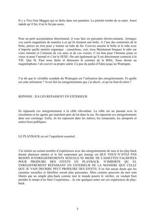 Il y a Two Gun Maggee qui se lâche dans son pantalon. Le pistolet tombe de sa main. Aussi rapide qu’il fut, il ne le fut pas assez. 
Pour un petit accumulateur directionnel, il vous faut six puissants électro-aimants. Arrangez vos carrés magnétisés de manière à ce qu’ils forment une boîte. A l’une des extrémités de la boîte, percez un trou pour y insérer un tube de fer. Couvrez ensuite la boîte et le tube avec n’importe quelle matière organique ...caoutchouc, cuir, tissu Maintenant braquez le tube sur votre intimité et l’intimité de vos amis et de vos voisins. C’est bon pour l’homme jeune et vieux et pour l’animal et c’est le SEXE. On sait également qu’il est directement connecté à la VIE. Que St. Paul nous lâche et dénouons la ceinture de la Bible. Nous dirons au magnétophone 3 de couvrir sa propre saleté. Ca pue du jardin d’Eden jusqu’au Watergate. 
J’ai dit que le véritable scandale du Watergate est l’utilisation des enregistrements. Et quelle est cette utilisation ? Avoir fait les enregistrements que j’ai décrit , et qu’en font-ils alors ? 
REPONSE : ILS LES REPASSENT EN EXTERIEUR. 
Ils repassent ces enregistrements à la cible elle-même. La cible est un passant avec la circulation et les agents qui marchent près de lui dans la rue. Ils repassent ces enregistrements dans son voisinage. Enfin, ils les repassent dans les métros, les restaurants, les aéroports et autres lieux publiques. 
LE PLAYBACK en est l’ingrédient essentiel. 
J’ai réalisé un certain nombre d’expériences avec des enregistrements de rues et les play-back durant plusieurs années et le fait surprenant qui émerge est QUE VOUS N’AVEZ PAS BESOIN D’ENREGISTREMENTS SEXUELS NI MEME DE CASSETTES FALSIFIÉES POUR PRODUIRE DES EFFETS EN PLAYBACK. N’IMPORTE QU EL ENREGISTREMENT REPASSANT EN EXTERIEUR DE LA MANIÈRE QUE CELLE QUE JE VAIS DECRIRE PEUT PRODUIRE DES EFFETS. Il ne fait aucun doute que les cassettes sexuelles et falsifiées seront plus puissantes. Mais certains pouvoirs du mot sont libérés par un simple play-back comme tout le monde pourra le vérifier, en voulant bien prendre le temps d’en faire l’expérience... Je cite quelques notes sur ces expériences de play- back. 
5 
 