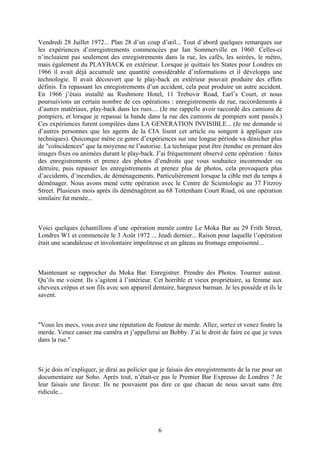 Vendredi 28 Juillet 1972... Plan 28 d’un coup d’oeil... Tout d’abord quelques remarques sur les expériences d’enregistrements commencées par Ian Sommerville en 1960. Celles-ci n’incluaient pas seulement des enregistrements dans la rue, les cafés, les soirées, le métro, mais également du PLAYBACK en extérieur. Lorsque je quittais les States pour Londres en 1966 il avait déjà accumulé une quantité considérable d’informations et il développa une technologie. Il avait découvert que le play-back en extérieur pouvait produire des effets définis. En repassant les enregistrements d’un accident, cela peut produire un autre accident. En 1966 j’étais installé au Rushmore Hotel, 11 Trebovir Road, Earl’s Court, et nous poursuivions un certain nombre de ces opérations : enregistrements de rue, raccordements à d’autres matériaux, play-back dans les rues.... (Je me rappelle avoir raccordé des camions de pompiers, et lorsque je repassai la bande dans la rue des camions de pompiers sont passés.) Ces expériences furent compilées dans LA GENERATION INVISIBLE... (Je me demande si d’autres personnes que les agents de la CIA lisent cet article ou songent à appliquer ces techniques). Quiconque mène ce genre d’expériences sur une longue période va dénicher plus de "coïncidences" que la moyenne ne l’autorise. La technique peut être étendue en prenant des images fixes ou animées durant le play-back. J’ai fréquemment observé cette opération : faites des enregistrements et prenez des photos d’endroits que vous souhaitez incommoder ou détruire, puis repasser les enregistrements et prenez plus de photos, cela provoquera plus d’accidents, d’incendies, de déménagements. Particulièrement lorsque la cible met du temps à déménager. Nous avons mené cette opération avec le Centre de Scientologie au 37 Fitzroy Street. Plusieurs mois après ils déménagèrent au 68 Tottenham Court Road, où une opération similaire fut menée... 
Voici quelques échantillons d’une opération menée contre Le Moka Bar au 29 Frith Street, Londres W1 et commencée le 3 Août 1972 ... Jeudi dernier... Raison pour laquelle l’opération était une scandaleuse et involontaire impolitesse et un gâteau au fromage empoisonné... 
Maintenant se rapprocher du Moka Bar. Enregistrer. Prendre des Photos. Tourner autour. Qu’ils me voient. Ils s’agitent à l’intérieur. Cet horrible et vieux propriétaire, sa femme aux cheveux crépus et son fils avec son appareil dentaire, hargneux barman. Je les possède et ils le savent. 
"Vous les mecs, vous avez une réputation de fouteur de merde. Allez, sortez et venez foutre la merde. Venez casser ma caméra et j’appellerai un Bobby. J’ai le droit de faire ce que je veux dans la rue." 
Si je dois m’expliquer, je dirai au policier que je faisais des enregistrements de la rue pour un documentaire sur Soho. Après tout, n’était-ce pas le Premier Bar Expresso de Londres ? Je leur faisais une faveur. Ils ne pouvaient pas dire ce que chacun de nous savait sans être ridicule... 
6 
 
