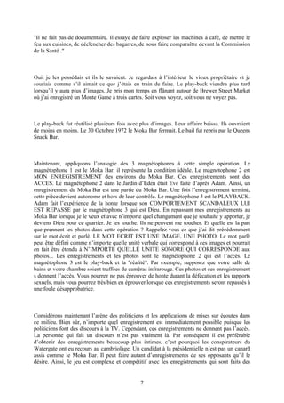 "Il ne fait pas de documentaire. Il essaye de faire exploser les machines à café, de mettre le feu aux cuisines, de déclencher des bagarres, de nous faire comparaître devant la Commission de la Santé ." 
Oui, je les possédais et ils le savaient. Je regardais à l’intérieur le vieux propriétaire et je souriais comme s’il aimait ce que j’étais en train de faire. Le play-back viendra plus tard lorsqu’il y aura plus d’images. Je pris mon temps en flânant autour de Brewer Street Market où j’ai enregistré un Monte Game à trois cartes. Soit vous voyez, soit vous ne voyez pas. 
Le play-back fut réutilisé plusieurs fois avec plus d’images. Leur affaire baissa. Ils ouvraient de moins en moins. Le 30 Octobre 1972 le Moka Bar fermait. Le bail fut repris par le Queens Snack Bar. 
Maintenant, appliquons l’analogie des 3 magnétophones à cette simple opération. Le magnétophone 1 est le Moka Bar, il représente la condition idéale. Le magnétophone 2 est MON ENREGISTREMENT des environs du Moka Bar. Ces enregistrements sont des ACCES. Le magnétophone 2 dans le Jardin d’Eden était Eve faite d’après Adam. Ainsi, un enregistrement du Moka Bar est une partie du Moka Bar. Une fois l’enregistrement terminé, cette pièce devient autonome et hors de leur contrôle. Le magnétophone 3 est le PLAYBACK. Adam fait l’expérience de la honte lorsque son COMPORTEMENT SCANDALEUX LUI EST REPASSE par le magnétophone 3 qui est Dieu. En repassant mes enregistrements au Moka Bar lorsque je le veux et avec n’importe quel changement que je souhaite y apporter, je deviens Dieu pour ce quartier. Je les touche. Ils ne peuvent me toucher. Et quelle est la part que prennent les photos dans cette opération ? Rappelez-vous ce que j’ai dit précédemment sur le mot écrit et parlé. LE MOT ECRIT EST UNE IMAGE, UNE PHOTO. Le mot parlé peut être défini comme n’importe quelle unité verbale qui correspond à ces images et pourrait en fait être étendu à N’IMPORTE QUELLE UNITE SONORE QUI CORRESPONDE aux photos... Les enregistrements et les photos sont le magnétophone 2 qui est l’accès. Le magnétophone 3 est le play-back et la "réalité". Par exemple, supposez que votre salle de bains et votre chambre soient truffées de caméras infrarouge. Ces photos et ces enregistrement s donnent l’accès. Vous pourrez ne pas éprouver de honte durant la défécation et les rapports sexuels, mais vous pourrez très bien en éprouver lorsque ces enregistrements seront repassés à une foule désapprobatrice. 
Considérons maintenant l’arène des politiciens et les applications de mises sur écoutes dans ce milieu. Bien sûr, n’importe quel enregistrement est immédiatement possible puisque les politiciens font des discours à la TV. Cependant, ces enregistrements ne donnent pas l’accès. La personne qui fait un discours n’est pas vraiment là. Par conséquent il est préférable d’obtenir des enregistrements beaucoup plus intimes, c’est pourquoi les conspirateurs du Watergate ont eu recours au cambriolage. Un candidat à la présidentielle n’est pas un canard assis comme le Moka Bar. Il peut faire autant d’enregistrements de ses opposants qu’il le désire. Ainsi, le jeu est complexe et compétitif avec les enregistrements qui sont faits des 7 
 