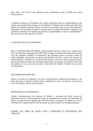 deux côtés. Ceci mène à des techniques plus sophistiquées, dont le détail sera donné ultérieurement. 
L’opération basique est d’enregistrer des images, quiconque ayant un magnétophone et une caméra peut prendre plus d’images et de play-back. N’importe quel numéro peut aller. Des millions de personnes peuvent annuler le système de contrôle que ceux qui sont derrière le Watergate et Nixon tentent d’imposer. Comme tous les systèmes de contrôle, il dépend d’une positon de monopole. Si n’importe qui peut être le magnétophone 3 alors le magnétophone 3 perd son pouvoir. Dieu doit être LE DIEU. 
LA REVOLUTION ELECTRONIQUE 
Dans LA GENERATION INVISIBLE, d’abord publiée dans IT et dans le Los Angeles Free Press en 1966, puis réimprimé dans THE JOB, je songe au potentiel de milliers de personnes avec des magnétos, portables et stationnaires, des messages passés en continu comme un signal rythmique, une parodie du discours du Président en haut et en bas des fauteuils de seconde galerie, à ‘intérieur et à l’extérieur des fenêtres, à travers les murs, au-delà des cours, pris par des chiens hurlants, des clochards marmonnants, la musique, la circulation en bas des rues pleines de vent, au travers des parcs et des stades de football. L’illusion est une arme révolutionnaire : 
REPANDRE DES RUMEURS : 
Mettre en marche dix opérateurs avec des enregistrements soigneusement préparés à une heure de pointe et regarder à quelle vitesse se déplacent les mots. Les gens ne savent pas où ils les ont entendu, mais ils les ont entendu. 
DISCREDITER LES OPPOSANTS : 
Prendre l’enregistrement d’un discours de Wallace, y raccorder des effets sonores de bégaiement de toux d’éternuement de hoquet de grognements de douleur de hurlements de frayeur de gémissements apoplexiques de bruits baveux extatiques et stupides de sexe et d’animaux et le repasser dans les rues les métros les gares les parcs les meetings politiques. 
COMME UNE ARME DE FRONT APTE A PRODUIRE ET INTENSIFIER DES EMEUTES : 
8 
 