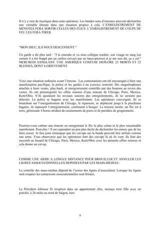Il n’y a rien de mystique dans cette opération. Les bandes sons d’émeutes peuvent déclencher une véritable émeute dans une situation propice à cela. L’ENREGISTREMENT DE MENOTES FERA SORTIR CELLES DES FLICS. L’ENREGISTREMENT DE COUPS DE FEU LES FERA TIRER. 
"MON DIEU, ILS NOUS DESCENDENT." 
Un garde a dit plus tard : "J’ai entendu et vu mon collègue tomber, son visage en sang (en sortant il a été frappé par un caillou envoyé par un lance-pierres) et je me suis dit, ça y est." MERCREDI SANGLANT. UNE AMERIQUE CONFUSE DEPLORE 23 MORTS ET 32 BLESSES, DONT 6 GRIEVEMENT. 
Voici une situation ordinaire avant l’émeute . Les contestataires ont été encouragés à faire une manifestation pacifique, la police et les gardes à un exercice restreint. Dix magnétophones attachés à leurs vestes, play-back, et enregistrement contrôlés par des boutons au revers des vestes. Ils ont préenregistré les effets sonores d’une émeute de Chicago, Paris, Mexico, Kent/Ohio. S’ils ajustaient les niveaux sonores des enregistrements, ils ne seraient pas détectés. La police se bagarre avec les manifestants. Les opérateurs convergent. Ils se branchent sur l’enregistrement de Chicago, le repassent, se déplacent jusqu’à la prochaine bagarre, ils repassent l’enregistrement, continuent à bouger. La tension monte, un flic est à terre, gémissant. Chorus strident de couinements de porcs et de parodies de grognements. 
Pourriez-vous calmer une émeute en enregistrant le flic le plus calme et le plus raisonnable manifestant. Peut-être ! Il est cependant un peu plus facile de déclencher les ennuis que de les faire cesser. Je fais juste remarquer que les cut-ups sur la bande peuvent être utilisés comme une arme. Vous observerez que les opérateurs font des cut-ups là où ils vont. Ils font des raccords au hasard de Chicago, Paris, Mexico, Kent/Ohio avec les présents effets sonores et cela donne un cut-up. 
COMME UNE ARME A LONGUE DISTANCE POUR BROUILLER ET ANNULER LES LIGNES ASSOCIATIONNELLES DEPOSEES PAR LES MASS-MEDIAS : 
Le contrôle des mass-médias dépend de l’assise des lignes d’association. Lorsque les lignes sont coupées les connexions associationnelles sont brisées. 
Le Président Johnson fit irruption dans un appartement chic, menaça trois fille avec un pistolet, à 26 miles au nord de Saïgon, hier. 
9 
 