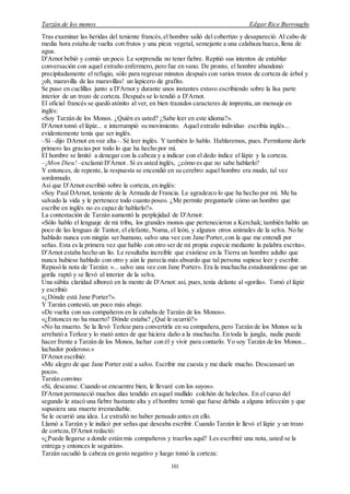 Tarzán de los monos Edgar Rice Burroughs
101
Tras examinar las heridas del teniente francés,el hombre salió del cobertizo y desapareció. Al cabo de
media hora estaba de vuelta con frutos y una pieza vegetal, semejante a una calabaza hueca, llena de
agua.
D'Arnot bebió y comió un poco. Le sorprendía no tener fiebre. Repitió sus intentos de entablar
conversación con aquel extraño enfermero, pero fue en vano. De pronto, el hombre abandonó
precipitadamente el refugio, sólo para regresar minutos después con varios trozos de corteza de árbol y
¡oh, maravilla de las maravillas! un lapicero de grafito.
Se puso en cuclillas junto a D'Arnot y durante unos instantes estuvo escribiendo sobre la lisa parte
interior de un trozo de corteza. Después se lo tendió a D'Arnot.
El oficial francés se quedó atónito al ver, en bien trazados caracteres de imprenta,un mensaje en
inglés:
«Soy Tarzán de los Monos. ¿Quién es usted? ¿Sabe leer en este idioma?».
D'Arnot tomó el lápiz... e interrumpió su movimiento. Aquel extraño individuo escribía inglés...
evidentemente tenía que ser inglés.
–Sí –dijo DArnot en voz alta–. Sé leer inglés. Y también lo hablo. Hablaremos, pues. Permítame darle
primero las gracias por todo lo que ha hecho por mí.
El hombre se limitó a denegar con la cabeza y a indicar con el dedo índice el lápiz y la corteza.
–¡Mon Dieu!–exclamó D'Arnot . Si es usted inglés, ¿cómo es que no sabe hablarlo?
Y entonces, de repente, la respuesta se encendió en su cerebro: aquel hombre era mudo, tal vez
sordomudo.
Así que D'Arnot escribió sobre la corteza, en inglés:
«Soy Paul DArnot, teniente de la Armada de Francia. Le agradezco lo que ha hecho por mí. Me ha
salvado la vida y le pertenece todo cuanto poseo. ¿Me permite preguntarle cómo un hombre que
escribe en inglés no es capaz de hablarlo?».
La contestación de Tarzán aumentó la perplejidad de D'Arnot:
«Sólo hablo el lenguaje de mi tribu, los grandes monos que pertenecieron a Kerchak; también hablo un
poco de las lenguas de Tantor, el elefante, Numa, el león, y algunos otros animales de la selva. No he
hablado nunca con ningún ser humano, salvo una vez con Jane Porter, con la que me entendí por
señas. Esta es la primera vez que hablo con otro ser de mi propia especie mediante la palabra escrita».
D'Arnot estaba hecho un lío. Le resultaba increíble que existiese en la Tierra un hombre adulto que
nunca hubiese hablado con otro y aún le parecía más absurdo que tal persona supiese leer y escribir.
Repasó la nota de Tarzán: «... salvo una vez con Jane Porter». Era la muchacha estadounidense que un
gorila raptó y se llevó al interior de la selva.
Una súbita claridad alboreó en la mente de D'Arnot: así, pues, tenía delante al «gorila». Tomó el lápiz
y escribió:
«¿Dónde está Jane Porter?».
Y Tarzán contestó, un poco más abajo:
«De vuelta con sus compañeros en la cabaña de Tarzán de los Monos».
«¿Entonces no ha muerto? Dónde estaba? ¿Qué le ocurrió?»
«No ha muerto. Se la llevó Terkoz para convertirla en su compañera,pero Tarzán de los Monos se la
arrebató a Terkoz y lo mató antes de que hiciera daño a la muchacha. En toda la jungla, nadie puede
hacer frente a Tarzán de los Monos, luchar con él y vivir para contarlo. Yo soy Tarzán de los Monos...
luchador poderoso.»
D'Arnot escribió:
«Me alegro de que Jane Porter esté a salvo. Escribir me cuesta y me duele mucho. Descansaré un
poco».
Tarzán convino:
«Sí, descanse. Cuando se encuentre bien, le llevaré con los suyos».
D'Arnot permaneció muchos días tendido en aquel mullido colchón de helechos. En el curso del
segundo le atacó una fiebre bastante alta y el hombre temió que fuese debida a alguna infección y que
supusiera una muerte irremediable.
Se le ocurrió una idea. Le extrañó no haber pensado antes en ello.
Llamó a Tarzán y le indicó por señas que deseaba escribir. Cuando Tarzán le llevó el lápiz y un trozo
de corteza,D'Arnot redactó:
«¿Puede llegarse a donde están mis compañeros y traerlos aquí? Les escribiré una nota, usted se la
entrega y entonces le seguirán».
Tarzán sacudió la cabeza en gesto negativo y luego tomó la corteza:
 