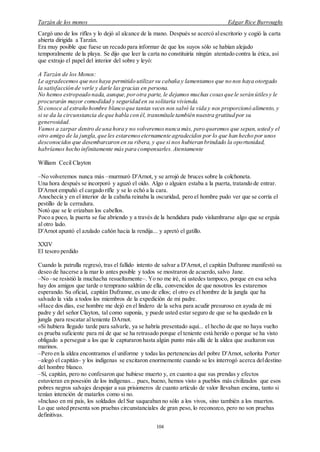 Tarzán de los monos Edgar Rice Burroughs
104
Cargó uno de los rifles y lo dejó al alcance de la mano. Después se acercó alescritorio y cogió la carta
abierta dirigida a Tarzán.
Era muy posible que fuese un recado para informar de que los suyos sólo se habían alejado
temporalmente de la playa. Se dijo que leer la carta no constituiría ningún atentado contra la ética, así
que extrajo el papel del interior del sobre y leyó:
A Tarzán de los Monos:
Le agradecemos que noshaya permitido utilizarsu cabaña y lamentamos que no nos haya otorgado
la satisfacción de verle y darle lasgracias en persona.
No hemos estropeado nada, aunque,porotra parte, le dejamos muchas cosasque le serán útilesy le
procurarán mayor comodidad y seguridad en su solitaria vivienda.
Si conoce al extraño hombre blanco que tantas veces nos salvó la vida y nos proporcionó alimento, y
si se da la circunstancia de que habla con él, transmítale también nuestra gratitud por su
generosidad.
Vamos a zarpar dentro de una hora y no volveremosnunca más, pero queremos que sepan, usted y el
otro amigo de la jungla,que les estaremoseternamente agradecidos por lo que han hecho por unos
desconocidos que desembarcaron en su ribera, y que si nos hubieran brindado la oportunidad,
habríamos hecho infinitamente más para compensarles.Atentamente
William Cecil Clayton
–No volveremos nunca más –murmuró D'Arnot, y se arrojó de bruces sobre la colchoneta.
Una hora después se incorporó y aguzó el oído. Algo o alguien estaba a la puerta, tratando de entrar.
D'Arnot empuñó el cargado rifle y se lo echó a la cara.
Anochecía y en el interior de la cabaña reinaba la oscuridad, pero el hombre pudo ver que se corría el
pestillo de la cerradura.
Notó que se le erizaban los cabellos.
Poco a poco, la puerta se fue abriendo y a través de la hendidura pudo vislumbrarse algo que se erguía
al otro lado.
D'Arnot apuntó el azulado cañón hacia la rendija... y apretó el gatillo.
XXIV
El tesoro perdido
Cuando la patrulla regresó, tras el fallido intento de salvar a D'Arnot, el capitán Dufranne manifestó su
deseo de hacerse a la mar lo antes posible y todos se mostraron de acuerdo, salvo Jane.
–No –se resistió la muchacha resueltamente–. Yo no me iré, ni ustedes tampoco, porque en esa selva
hay dos amigos que tarde o temprano saldrán de ella, convencidos de que nosotros les estaremos
esperando. Su oficial, capitán Dufranne, es uno de ellos; el otro es el hombre de la jungla que ha
salvado la vida a todos los miembros de la expedición de mi padre.
»Hace dos días, ese hombre me dejó en el lindero de la selva para acudir presuroso en ayuda de mi
padre y del señor Clayton, tal como suponía, y puede usted estar seguro de que se ha quedado en la
jungla para rescatar alteniente DArnot.
»Si hubiera llegado tarde para salvarle, ya se habría presentado aquí... el hecho de que no haya vuelto
es prueba suficiente para mí de que se ha retrasado porque el teniente está herido o porque se ha visto
obligado a perseguir a los que le capturaron hasta algún punto más allá de la aldea que asaltaron sus
marinos.
–Pero en la aldea encontramos el uniforme y todas las pertenencias del pobre D'Arnot, señorita Porter
–alegó el capitán– y los indígenas se excitaron enormemente cuando se les interrogó acerca deldestino
del hombre blanco.
–Sí, capitán, pero no confesaron que hubiese muerto y, en cuanto a que sus prendas y efectos
estuvieran en posesión de los indígenas... pues, bueno, hemos visto a pueblos más civilizados que esos
pobres negros salvajes despojar a sus prisioneros de cuanto artículo de valor llevaban encima, tanto si
tenían intención de matarlos como si no.
»Incluso en mi país, los soldados del Sur saqueaban no sólo a los vivos, sino también a los muertos.
Lo que usted presenta son pruebas circunstanciales de gran peso, lo reconozco, pero no son pruebas
definitivas.
 