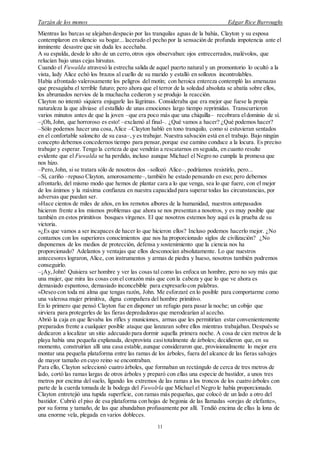 Tarzán de los monos Edgar Rice Burroughs
11
Mientras las barcas se alejaban despacio por las tranquilas aguas de la bahía, Clayton y su esposa
contemplaron en silencio su bogar... lacerado el pecho por la sensación de profunda impotencia ante el
inminente desastre que sin duda les acechaba.
A su espalda, desde lo alto de un cerro,otros ojos observaban: ojos entrecerrados,malévolos, que
relucían bajo unas cejas hirsutas.
Cuando el Fuwalda atravesó la estrecha salida de aquel puerto natural y un promontorio lo ocultó a la
vista, lady Alice echó los brazos al cuello de su marido y estalló en sollozos incontrolables.
Había afrontado valerosamente los peligros del motín; con heroica entereza contempló las amenazas
que presagiaba el terrible futuro; pero ahora que el terror de la soledad absoluta se abatía sobre ellos,
los abrumados nervios de la muchacha cedieron y se produjo la reacción.
Clayton no intentó siquiera enjugarle las lágrimas. Consideraba que era mejor que fuese la propia
naturaleza la que aliviase el estallido de unas emociones largo tiempo reprimidas. Transcurrieron
varios minutos antes de que la joven –que era poco más que una chiquilla– recobrara eldominio de sí.
–¡Oh, John, que horroroso es esto! –exclamó al final–. ¿Qué vamos a hacer? ¿Qué podemos hacer?
–Sólo podemos hacer una cosa, Alice –Clayton habló en tono tranquilo, como si estuvieran sentados
en el confortable saloncito de su casa–,y es trabajar. Nuestra salvación está en el trabajo. Bajo ningún
concepto debemos concedernos tiempo para pensar,porque ese camino conduce a la locura. Es preciso
trabajar y esperar. Tengo la certeza de que vendrán a rescatarnos en seguida, en cuanto resulte
evidente que el Fuwalda se ha perdido, incluso aunque Michael el Negro no cumpla la promesa que
nos hizo.
–Pero, John, si se tratara sólo de nosotros dos –sollozó Alice–, podríamos resistirlo, pero...
–Sí, cariño –repuso Clayton, amorosamente–,también he estado pensando en eso; pero debemos
afrontarlo, del mismo modo que hemos de plantar cara a lo que venga, sea lo que fuere, con el mejor
de los ánimos y la máxima confianza en nuestra capacidad para superar todas las circunstancias, por
adversas que puedan ser.
»Hace cientos de miles de años, en los remotos albores de la humanidad, nuestros antepasados
hicieron frente a los mismos problemas que ahora se nos presentan a nosotros, y es muy posible que
también en estos primitivos bosques vírgenes. El que nosotros estemos hoy aquí es la prueba de su
victoria.
»¿Es que vamos a ser incapaces de hacer lo que hicieron ellos? Incluso podemos hacerlo mejor. ¿No
contamos con los superiores conocimientos que nos ha proporcionado siglos de civilización? ¿No
disponemos de los medios de protección, defensa y sostenimiento que la ciencia nos ha
proporcionado? Adelantos y ventajas que ellos desconocían absolutamente. Lo que nuestros
antecesores lograron, Alice, con instrumentos y armas de piedra y hueso, nosotros también podremos
conseguirlo.
–¡Ay, John! Quisiera ser hombre y ver las cosas tal como las enfoca un hombre, pero no soy más que
una mujer, que mira las cosas con el corazón más que con la cabeza y que lo que ve ahora es
demasiado espantoso, demasiado inconcebible para expresarlo con palabras.
»Deseo con toda mi alma que tengas razón, John. Me esforzaré en lo posible para comportarme como
una valerosa mujer primitiva, digna compañera del hombre primitivo.
En lo primero que pensó Clayton fue en disponer un refugio para pasar la noche; un cobijo que
sirviera para protegerles de las fieras depredadoras que merodearían al acecho.
Abrió la caja en que llevaba los rifles y municiones, armas que les permitirían estar convenientemente
preparados frente a cualquier posible ataque que lanzaran sobre ellos mientras trabajaban. Después se
dedicaron a localizar un sitio adecuado para dormir aquella primera noche. A cosa de cien metros de la
playa había una pequeña explanada, desprovista casitotalmente de árboles; decidieron que, en su
momento, construirían allí una casa estable,aunque consideraron que, provisionalmente lo mejor era
montar una pequeña plataforma entre las ramas de los árboles, fuera del alcance de las fieras salvajes
de mayor tamaño en cuyo reino se encontraban.
Para ello, Clayton seleccionó cuatro árboles, que formaban un rectángulo de cerca de tres metros de
lado, cortó las ramas largas de otros árboles y preparó con ellas una especie de bastidor, a unos tres
metros por encima del suelo, ligando los extremos de las ramas a los troncos de los cuatro árboles con
parte de la cuerda tomada de la bodega del Fuwolrla que Michael el Negro le había proporcionado.
Clayton entretejió una tupida superficie, con ramas más pequeñas, que colocó de un lado a otro del
bastidor. Cubrió el piso de esa plataforma con hojas de begonia de las llamadas «orejas de elefante»,
por su forma y tamaño, de las que abundaban profusamente por allí. Tendió encima de ellas la lona de
una enorme vela, plegada en varios dobleces.
 