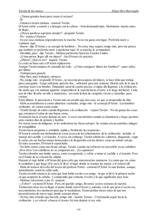 Tarzán de los monos Edgar Rice Burroughs
110
–¿Tienen grandes botes para cruzar el océano?
–Sí.
–Entonces iremos mañana –anunció Tarzán.
D'Arnot volvió a sonreír y a denegar con la cabeza. –Está demasiado lejos. Moriríamos mucho antes
de llegar.
–¿Desea quedarse aquípara siempre? –preguntó Tarzán.
–No –repuso el francés.
–En ese caso,mañana emprenderemos la marcha. Ya no me gusta este lugar. Preferiría morir a
continuar aquí.
–Bueno –dijo D'Arnot, y se encogió de hombros–. No estoy muy seguro, amigo mío, pero me parece
que también yo preferiría morir a quedarme aquí. Si se marcha,le acompañaré.
–Decidido, pues –dijo Tarzán–. Mañana partiremos hacia los Estados Unidos.
–¿Cómo piensa llegar allí sin dinero? –fue DArnot a lo práctico.
–¿Dinero? ¿Qué es eso? –inquirió Tarzán.
Le costó un buen rato a D'Arnot explicárselo.
Aunque Tarzán tampoco lo entendió del todo. –¿Cómo consiguen dinero los hombres? –quiso saber,
por último.
–Trabajan para ganarlo.
–Muy bien, pues trabajaré, entonces.
–No, amigo mío –respondió D'Arnot–,no necesita preocuparse del dinero, ni hace falta que trabaje
para conseguirlo. Tengo suficiente para los dos... suficiente para una veintena. Mucho más de lo que le
conviene tener a un hombre. Dispondrá usted de cuanto precise, si algún día llegamos a la civilización.
De modo que a la mañana siguiente emprendieron la marcha hacia el norte, a lo largo del litoral. Cada
uno de ellos llevaba un rifle y municiones, así como lechos de campaña,víveres y utensilios para
cocinar.
Estos últimos le parecieron a Tarzán más un estorbo que otra cosa, así que se desprendió de ellos.
–Debe acostumbrarse a comer alimentos cocinados, amigo mío –le aconsejó D'Arnot . Los hombres
civilizados no comen carne cruda.
–Tendré tiempo de sobra cuando lleguemos a la civilización –repuso Tarzán–. No me gustan las cosas
que estropean el sabor de una buena carne.
Avanzaron hacia el norte durante un mes. A veces encontraban comida en abundancia y luego pasaban
unos cuantos días de penuria y hambre.
No vieron rastro de indígenas ni les molestaron las fieras salvajes. Su camino era un auténtico milagro
de tranquilidad.
Tarzán hacía preguntas y asimilaba rápida y fácilmente las respuestas.
D'Arnot le enseñó una barbaridad de cosas acerca de los refinamientos de la civilización, incluido el
manejo del cuchillo y el tenedor. A veces,sin embargo, Tarzán soltaba los cubiertos, disgustado, cogía
la carne con sus fuertes manos bronceadas y la desgarraba con los dientes como un animal salvaje.
En tales ocasiones, D'Arnot le reprochaba:
–No debe comer como una bestia salvaje, Tarzán, cuando me esfuerzo en convertirle en un caballero.
¡Mon Dieu!Los caballeros no se comportan así... ¡Es espantoso!
Tarzán esbozaba una tímida mueca,como avergonzado, y volvía a tomar el cuchillo y el tenedor. Pero
en el fondo de su corazón los odiaba.
Durante el viaje habló a D'Arnot del gran cofre que enterraron los marineros. Le contó que vio cómo
lo ocultaban y que luego él lo sacó, lo llevó al lugar donde se reunían los monos y lo enterró allí.
–Debe de tratarse delcofre del tesoro del profesor Porter –comentó D'Arnot. Es una lástima, aunque,
naturalmente, usted no sabía nada.
Tarzán recordó entonces la carta que Jane había escrito a su amiga –la que se llevó la primera noche
en que ocuparon la cabaña– y comprendió qué contenía el cofre y lo que significaba para Jane.
–Mañana volveremos a por él –anunció.
–¿Volver? –exclamó D'Arnot . Pero,mi querido amigo, llevamos ya tres semanas de marcha.
Tardaremos otras tres en llegar al punto donde está el tesoro y, además, con lo que pesa el arcón ese,
necesitaríamos tres marineros para que lo trasladaran. Transcurrirían meses antes de que nos
presentáramos de nuevo aquí, donde estamos ahora.
–No hay más remedio que hacerlo, amigo mío –insistió Tarzán–. Usted puede seguir hacia la
civilización y yo volveré a buscar el tesoro. Iré más deprisa si voy solo.
 