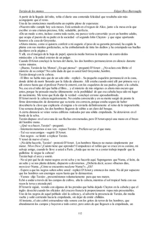 Tarzán de los monos Edgar Rice Burroughs
112
A partir de la llegada del niño, teñía el diario una contenida felicidad que resultaba aún más
acongojante que el resto.
Una de las anotaciones manifestaba un espíritu pleno de esperanza:
«Nuestro niño cumple hoy seis meses. Está sentado en el regazo de Alice, junto a la mesa en la que
escribo: es una criatura preciosa, feliz, saludable, perfecta.
»De un modo u otro, incluso contra toda razón, me parece verlo convertido ya en un hombre adulto,
que ocupa el puesto de su padre en la sociedad –el segundo John Clayton– y que sigue aportando
honores a la casa de Greystoke.
»Ahora mismo, como si quisiera conferir a mi augurio el peso de su garantía personal, ha cogido la
pluma con sus manitas gordezuelas, se ha embadurnado de tinta los deditos y ha estampado sus huellas
dactilares en la página.»
Y allí, en el margen de la hoja de papel, aparecía medio borrosa la impronta de cuatro dedos
minúsculos y la mitad exterior de un pulgar.
Cuando DArnot concluyó la lectura del diario, los dos hombres permanecieron en silencio durante
varios minutos.
–¡Bueno, Tarzán de los Monos! ¿En qué piensa? –preguntó D'Arnot–. ¿No aclara este librito el
misterio de su estirpe? No cabe duda de que es usted lord Greystoke, hombre.
Tarzán denegó con la cabeza.
–El libro no habla más que de un solo niño –replicó–. Su pequeño esqueleto permaneció en la cuna,
donde debió de morir llorando por la falta de alimento. Allí estaba cuando entré allí por primera vez y
allí estuvo hasta que el profesor Porter lo enterró, con los esqueletos de sus padres,junto a la cabaña.
No, ese era el niño del que habla el libro... y el misterio de mis orígenes es ahora más oscuro que
antes,porque he pensado mucho últimamente en la posibilidad de que esa cabaña haya sido mi lugar
de nacimiento. Me temo que Kala dijo la verdad –concluyó en tono apesadumbrado.
D'Arnot movió la cabeza negativamente. No estaba convencido y en su mente surgió de pronto la
firme determinación de demostrar que su teoría era correcta,porque estaba seguro de haber
descubierto la clave que explicaría el enigma o lo enviarla definitivamente al reino de lo impenetrable.
Una semana después, los dos hombres llegaron de súbito a un claro del bosque.
A cierta distancia se veían varios edificios rodeados por una sólida empalizada. Se detuvieron en el
borde de la selva.
Tarzán dispuso en el arco una de sus flechas envenenadas,pero D'Arnot apoyó una mano en el brazo
del hombre mono.
–¿Qué va a hacer,Tarzán? –preguntó.
–Intentarán matarnos si nos ven –repuso Tarzán–. Prefiero ser yo el que mate.
–Tal vez sean amigos –sugirió D'Arnot.
–Son negros –se limitó a replicar Tarzán.
Y tensó de nuevo el arco.
–¡No debe hacerlo, Tarzán! –protestó D'Arnot . Los hombres blancos no matan simplemente por
matar. !Mon Dieu!¡Cuánto tiene que aprender! Compadezco al rufián que se cruce en su camino, mi
salvaje amigo, cuando lo lleve a usted a París. ¡Anda que no me va a costar trabajo impedir que la
guillotina le siegue la cabeza!
Tarzán bajó el arco y sonrió.
–No sé por qué he de matar negros en mi selva y no hacerlo aquí. Supongamos que Numa, el león, da
un salto y se nos planta delante, dispuesto a devorarnos. ¿Debería decir, acaso:«Buenos días,
monsieur Numa. ¿Cómo se encuentra madame Numa?». ¿Eh?
–Espere a que los negros salten sobre usted –replicó D'Arnot y entonces los mata. No dé por supuesto
que los hombres son enemigos suyos hasta que lo demuestran.
–Vamos –dijo Tarzán–, presentémonos voluntariamente para que nos maten.
Echó a andar a través de los campos de cultivo, alta la cabeza,mientras el sol tropical batía con sus
rayos la tersa y atezada piel.
D'Arnot le siguió, vestido con algunas de las prendas que había dejado Clayton en la cabaña y que el
inglés desechó cuando los oficiales del crucero francés le proporcionaron ropas más presentables.
Uno de los negros de aquel poblado alzó la cabeza y, al advertir la presencia de Tarzán, dio media
vuelta y salió corriendo hacia la empalizada, sin dejar de emitir chillidos.
Al instante, el aire cobró estruendosa vida sonora con los gritos de terror de los hombres, que
abandonaron los campos y huyeron a todo correr, pero antes de que llegasen a la empalizada, un
 