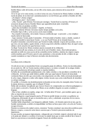 Tarzán de los monos Edgar Rice Burroughs
113
hombre blanco salió del recinto, con un rifle en las manos, para enterarse de la causa de tal
conmoción.
Al ver lo que se le venía encima, se echó el arma a la cara y Tarzán de los Monos hubiera recibido otra
ración de plomo de no intervenir automáticamente la voz de DArnot, que advirtió al hombre del rifle:
–¡No dispare! ¡Somos amigos!
–¡Deténganse,pues! –fue la orden.
–¡Alto, Tarzán! –gritó DArnot. Nos toma por enemigos. Tarzán frenó su marcha y D'Arnot y él
avanzaron despacio hacia el hombre blanco que aguardaba de pie junto al portalón.
Los observaba con perplejo asombro.
–¿Qué clase de hombres son ustedes? –inquirió, en francés.
–Blancos –informó DArnot. Llevamos mucho tiempo perdidos en la selva.
El hombre bajó el rifle y se les acercó,con la mano tendida.
–Soy el padre Constantino, de la misión francesa establecida aquí –se presentó–,y me complace
mucho darles la bienvenida.
–Aquí, monsieur Tarzán, padre Constantino –D'Arnot señaló al hombre–mono y añadió, cuando el
sacerdote extendió la mano hacia Tarzán–: y yo soy PaulD'Arnot, de la Armada francesa.
El padre Constantino estrechó la mano que Tarzán le tendía, imitando el gesto del sacerdote,a la vez
que éste,con una rápida y aguda mirada, se hacía cargo de la soberbia condición física de aquel cuerpo
atlético y de lo atractivo de aquel hermoso rostro.
Así llegó Tarzán de los Monos al primer puesto avanzado de la civilización.
Permanecieron allí una semana,en el curso de la cual el hombre–mono, observador perspicaz,
aprendió un sinfín de cosas acerca de las costumbres de los hombres, mientras las mujeres negras
confeccionaban, para D'Arnot y para él, unos pantalones y otras prendas de dril, al objeto de que
cuando reanudaran su viaje lo hiciesen ataviados más decentemente.
XXVI
Las alturas de la civilización
Al cabo de un mes se encontraban frente a un pequeño grupo de edificios, frente a la desembocadura
de un ancho río. Allí vio Tarzán muchas embarcaciones y su ánimo se inundó de la antigua timidez
que suele enseñorearse delsalvaje cuando ve muchos hombres.
Se había ido acostumbrando paulatinamente a los ruidos extraños y a las peculiares costumbres de la
civilización, de forma que nadie hubiera podido saber que aquel apuesto francés de inmaculada
vestimenta blanca de dril, que conversaba y reía alegremente con ellos, había correteado desnudo por
la selva virgen, dispuesto a saltar sobre alguna víctima incauta cuya carne cruda llenarla de inmediato
su salvaje estómago.
El cuchillo y el tenedor, tan desdeñosamente rechazados un mes atrás,los manejaba ahora Tarzán con
la misma destreza y exquisitez que el refinado D'Arnot.
Había sido un alumno tan aplicado que el joven francés vio compensados sus esfuerzos pedagógicos y
eso le animó a convertir a Tarzán de los Monos en un caballero elegante en cuanto a modales y
lenguaje.
–Dios te hizo caballero en espíritu, amigo mío –le había dicho D'Arnot–, pero también quiere que su
obra se muestre de cara al exterior.
En cuanto llegaron a aquel pequeño puerto, D'Arnot no perdió tiempo en enviar a su gobierno un
cablegrama, informando de que se encontraba sano y salvo y solicitando un permiso de tres meses,
permiso que le fue concedido.
También había telegrafiado a sus banqueros, pidiendo fondos, y la forzada espera de un mes, que les
fastidió enormemente, se debió a la imposibilidad de fletar un barco para volver a la selva de Tarzán y
recoger el tesoro.
Durante su estancia en la ciudad costera, «monsieur Tarzán» constituyó una atracción asombrosa para
blancos y negros, a causa de varios lances azarosos que a Tarzán le parecieron naderías sin
importancia.
En una ocasión, un negrazo impresionante, enloquecido por el alcohol, empezó a destruir todo lo que
se le ponía por delante y a sembrar el terror por la ciudad, hasta que su mala estrella le llevó hasta el
hotel en cuya terraza se encontraba el gigante francés de cabellera morena.
 