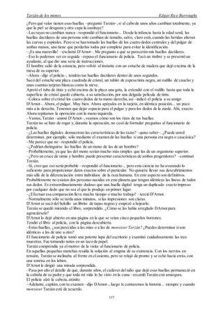 Tarzán de los monos Edgar Rice Burroughs
117
¿Pero qué valor tienen esas huellas –preguntó Tarzán–,si al cabo de unos años cambian totalmente, ya
que la piel se desgasta y otra capa la sustituye?
–Las rayas no cambian nunca –respondió el funcionario–. Desde la infancia hasta la edad senil, las
huellas dactilares de una persona sólo cambian de tamaño, salvo, claro está,cuando las heridas alteran
las curvas y espirales. Pero si se han tomado las huellas de los cuatro dedos centrales y del pulgar de
ambas manos, uno tiene que perderlos todos por completo para evitar la identificación.
–¡Es una maravilla! –exclamó D'Arnot–. Me pregunto a qué se parecerán mis huellas dactilares.
–Eso lo podemos ver en seguida –repuso el funcionario de policía. Tocó un timbre y se presentó un
ayudante, al que dio una serie de instrucciones.
El hombre salió de la estancia, pero volvió al instante con un estuche de madera que dejó encima de la
mesa de su superior.
–Ahora –dijo el policía–, tendrás tus huellas dactilares dentro de unos segundos.
Sacó del estuche una placa cuadrada de cristal, un tubito de espesa tinta negra, un rodillo de caucho y
unas cuantas tarjetas blancas como la nieve.
Apretó el tubo de tinta y echó encima de la placa una gota, la extendió con el rodillo hasta que toda la
superficie de cristal quedó cubierta, a su satisfacción, por una delgada película de tinta.
–Coloca sobre el cristal los cuatro dedos de tu mano derecha,así –indicó el policía a su amigo
D'Arnot–. Ahora,el pulgar. Muy bien. Ahora apóyalos en la tarjeta, en idéntica posición... un poco
más a la derecha. Tenemos que dejar espacio para el pulgar y para los dedos de la zurda. Ahí, exacto.
Ahora repitamos la operación con la mano izquierda.
–Vamos,Tarzán –animó D'Arnot–,veamos cómo son los rizos de tus huellas.
Tarzán no se hizo de rogar y, durante la operación, no cesó de formular preguntas al funcionario de
policía.
–¿Las huellas digitales demuestran las características de las razas? –quiso saber–. ¿Puede usted
determinar, por ejemplo, sólo mediante el examen de las huellas si una persona era negra o caucásica?
–Me parece que no –respondió el policía.
–¿Podrían distinguirse las huellas de un mono de las de un hombre?
–Probablemente, ya que las del mono serían mucho más simples que las de un organismo superior.
–¿Pero un cruce de simia y hombre puede presentar características de ambos progenitores? –continuó
Tarzán.
–Sí, creo que eso sería probable –respondió el funcionario–, pero esta ciencia no ha avanzado lo
suficiente para proporcionar datos exactos sobre el particular. No quisiera llevar sus descubrimientos
más allá de la diferenciación entre individuos de la raza humana. En este aspecto son definitivos.
Probablemente no existan dos personas nacidas en este planeta que tengan idénticas las líneas de todos
sus dedos. Es extraordinariamente dudoso que una huella digital tenga un duplicado exacto impreso
por cualquier dedo que no sea el que la produjo en primer lugar.
–¿Efectuar esa comparación lleva mucho tiempo o mucho trabajo? –terció D'Arnot.
–Normalmente sólo se tarda unos minutos, si las impresiones son claras.
D'Arnot se sacó del bolsillo un librito de tapas negras y empezó a hojearlo.
Tarzán se quedó mirando el libro, sorprendido. ¿Cómo se las había arreglado DArnot para
agenciárselo?
D'Arnot lo dejó abierto en una página en la que se veían cinco pequeños borrones.
Tendió el libro al policía, con la página descubierta.
–Estas huellas, ¿son parecidas a las mías o a las de monsieur Tarzán? ¿Puedes determinar sison
idénticas a las de uno u otro?
El funcionario de policía tomó una potente lupa del escritorio y examinó cuidadosamente las tres
muestras. Fue tomando notas en un taco de papel.
Tarzán comprendía ya el motivo de la visita al funcionario de policía.
En aquellas pequeñas manchas residía la solución al enigma de su existencia. Con los nervios en
tensión, Tarzán se inclinaba al frente en el asiento, pero se relajó de pronto y se echó hacia atrás,con
una sonrisa en los labios.
D'Arnot le dirigió una mirada sorprendida.
–Pasa por alto el detalle de que, durante años, el cadáver del niño que dejó esas huellas permaneció en
la cabaña de su padre y que toda mi vida lo he visto en la cuna –recordó Tarzán con amargura.
El policía alzó la cabeza,atónito.
–Adelante, capitán, con tu examen –dijo DArnot–, luego te contaremos la historia... siempre y cuando
monsieur Tarzán esté de acuerdo.
 
