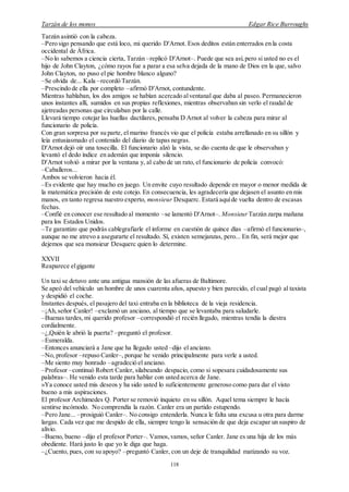 Tarzán de los monos Edgar Rice Burroughs
118
Tarzán asintió con la cabeza.
–Pero sigo pensando que está loco, mi querido D'Arnot. Esos deditos están enterrados en la costa
occidental de África.
–No lo sabemos a ciencia cierta, Tarzán –replicó D'Arnot–. Puede que sea así,pero si usted no es el
hijo de John Clayton, ¿cómo rayos fue a parar a esa selva dejada de la mano de Dios en la que, salvo
John Clayton, no puso el pie hombre blanco alguno?
–Se olvida de... Kala –recordó Tarzán.
–Prescindo de ella por completo –afirmó D'Arnot, contundente.
Mientras hablaban, los dos amigos se habían acercado alventanal que daba al paseo. Permanecieron
unos instantes allí, sumidos en sus propias reflexiones, mientras observaban sin verlo el raudal de
ajetreadas personas que circulaban por la calle.
Llevará tiempo cotejar las huellas dactilares, pensaba D Arnot al volver la cabeza para mirar al
funcionario de policía.
Con gran sorpresa por su parte, el marino francés vio que el policía estaba arrellanado en su sillón y
leía entusiasmado el contenido del diario de tapas negras.
D'Arnot dejó oír una tosecilla. El funcionario alzó la vista, se dio cuenta de que le observaban y
levantó el dedo índice en ademán que imponía silencio.
D'Arnot volvió a mirar por la ventana y, al cabo de un rato, el funcionario de policía convocó:
–Caballeros...
Ambos se volvieron hacia él.
–Es evidente que hay mucho en juego. Un envite cuyo resultado depende en mayor o menor medida de
la matemática precisión de este cotejo. En consecuencia, les agradecería que dejasen el asunto en mis
manos, en tanto regresa nuestro experto, monsieur Desquerc. Estará aquíde vuelta dentro de escasas
fechas.
–Confié en conocer ese resultado al momento –se lamentó D'Arnot–. Monsieur Tarzán zarpa mañana
para los Estados Unidos.
–Te garantizo que podrás cablegrafiarle el informe en cuestión de quince días –afirmó el funcionario–,
aunque no me atrevo a asegurarte el resultado. Sí, existen semejanzas, pero... En fin, será mejor que
dejemos que sea monsieur Desquerc quien lo determine.
XXVII
Reaparece elgigante
Un taxi se detuvo ante una antigua mansión de las afueras de Baltimore.
Se apeó del vehículo un hombre de unos cuarenta años, apuesto y bien parecido, el cual pagó al taxista
y despidió el coche.
Instantes después, el pasajero del taxi entraba en la biblioteca de la vieja residencia.
–¡Ah,señor Canler! –exclamó un anciano, al tiempo que se levantaba para saludarle.
–Buenas tardes,mi querido profesor –correspondió el recién llegado, mientras tendía la diestra
cordialmente.
–¿,Quién le abrió la puerta? –preguntó el profesor.
–Esmeralda.
–Entonces anunciará a Jane que ha llegado usted –dijo el anciano.
–No, profesor –repuso Canler–, porque he venido principalmente para verle a usted.
–Me siento muy honrado –agradeció el anciano.
–Profesor –continuó Robert Canler, silabeando despacio, como si sopesara cuidadosamente sus
palabras–. He venido esta tarde para hablar con usted acerca de Jane.
»Ya conoce usted mis deseos y ha sido usted lo suficientemente generoso como para dar el visto
bueno a mis aspiraciones.
El profesor Archimedes Q. Porter se removió inquieto en su sillón. Aquel tema siempre le hacía
sentirse incómodo. No comprendía la razón. Canler era un partido estupendo.
–Pero Jane... –prosiguió Canler–. No consigo entenderla. Nunca le falta una excusa u otra para darme
largas. Cada vez que me despido de ella, siempre tengo la sensación de que deja escapar un suspiro de
alivio.
–Bueno, bueno –dijo el profesor Porter–. Vamos,vamos, señor Canler. Jane es una hija de los más
obediente. Hará justo lo que yo le diga que haga.
–¿Cuento, pues, con su apoyo? –preguntó Canler, con un deje de tranquilidad matizando su voz.
 