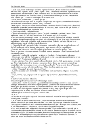 Tarzán de los monos Edgar Rice Burroughs
119
–Desde luego, señor, desde luego –confirmó el profesor Porter–. ¿Cómo podría usted dudarlo?
Ahí tiene usted al joven Clayton, ¿sabe? –sugirió Canler–. Lleva meses rondándola. Ignoro hasta qué
punto se siente Jane atraída por él, pero, además del título, ese muchacho va a heredar de su padre
bienes que constituyen una cuantiosa fortuna, y nada tendría de extraño que, al final, conquistara a
Jane, a menos que... –Canler se interrumpió, sin acabar la frase.
–Bueno, bueno, señor Canler... ¿A menos que qué...?
–A menos que se encargue usted de arreglarlo todo para que Jane y yo nos casemos inmediatamente –
precisó Canler, vocalizando las palabras lenta y claramente.
–Ya le sugerí a Jane que eso sería lo más conveniente –declaró el profesor en tono triste–, puesto que
no podemos atender los gastos de mantenimiento de esta casa y llevar el tren de vida que requiere el
círculo de amistades en el que alternamos aquí.
–¿Y qué contestó ella? –preguntó Canler.
–Dijo que aún no está preparada para casarse. Con nadie –respondió el profesor Porter–. Y que
podríamos irnos a vivir a la hacienda del norte de Wisconsin que le dejó su madre.
»Dará para mantenernos y un poco más. Los aparceros siempre le han sacado lo suficiente para vivir
y, además,siempre han enviado algo de renta a Jane, año tras año. Mi hija tiene intención de que nos
traslademos a la hacienda a principios de la semana próxima. Philander y el señor Clayton ya se
adelantaron para tenerlo todo listo cuando lleguemos.
–¿Clayton ha ido allí? –exclamó Canler, visiblemente contrariado–. ¿Por qué no me lo dijeron a mí?
Me habría alegrado mucho llegarme a esa granja y poner a punto todas las comodidades.
–Jane sabe que le debemos a usted demasiado, señor Canler –se excusó el profesor Porter.
Canler se aprestaba a responder,cuando el vestíbulo sonaron unos pasos y Jane Porter apareció en la
entrada de la pieza.
–¡Ah,perdón! –exclamó la muchacha, y se detuvo en el umbral–. Creí que estabas solo, papá.
–Sólo soy yo, Jane –advirtió Canler, que se había puesto en pie–, ¿no quiere pasar e integrarse en este
grupo familiar? Precisamente hablábamos de usted.
–Gracias –dijo Jane. Tras entrar,aceptó la silla que Canler le ofrecía–. Sólo quería decirle a mi padre
que Tobey bajará mañana de la facultad a recoger sus libros. Quiero que te asegures,papá, de que
señalas bien todas las cosas que no vas a necesitar hasta el otoño. Por favor, no te lleves a Wisconsin
toda la biblioteca, como te la hubieras llevado a África si no llego a ponerme seria.
–¿Estaba Tobey aquí? –preguntó el profesor Porter.
–Sí, acabo de decirle adiós. Esmeralda y él intercambian ahora experiencias religiosas en el porche
trasero.
–¡Vaya,hombre, vaya, tengo que verle en seguida! –dijo el profesor–. Perdonadme un momento,
hijos.
El profesor salió presuroso del cuarto.
En cuanto no pudo oír lo que decían, Canler se dirigió a Jane.
–Veamos, Jane –abordó bruscamente–. ¿Cuánto tiempo se va a alargar esto? No se niega a casarse
conmigo, pero tampoco me ha hecho ninguna promesa. Quiero sacar la licencia matrimonial mañana
mismo, para que podamos casarnos sin ceremonias aparatosas antes de que salga usted para
Wisconsin. No deseo organizar ninguna fiesta por todo lo alto y estoy seguro de que usted taco.
La joven se quedó de piedra, pero mantuvo la cabeza valerosamente alta.
–Ya sabe que tal es el deseo de su padre –añadió Canler.
–Sí, lo sé.
Las palabras de Jane apenas superaron el volumen del susurro. Al cabo de unos segundos manifestó,
en tono gélido, contenido:
–¿Se da cuenta de que me está comprando? ¿De que me consigue a cambio de unos miserables
dólares? Claro que sí que lo sabe, Robert Canler, y esa era la esperanza que alimentaba su cerebro
cuando prestó el dinero a mi padre para esa aventura disparatada,que a no ser por una circunstancia de
lo más misterioso hubiera resultado un éxito económico de primera magnitud.
»Pero, usted, señor Canler, hubiera sido el más sorprendido. Ni por asomo podía ocurrírsele que la
empresa tuviese alguna probabilidad de salir bien. Es usted un hombre de negocios demasiado experto
para suponer tal cosa. Un hombre de negocios demasiado bueno para prestar dinero a alguien que iba a
invertirlo en la búsqueda de un tesoro enterrado,o para prestar dinero sin garantías absolutas... a
menos que tuviese usted algún otro objetivo en perspectiva.
 