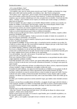 Tarzán de los monos Edgar Rice Burroughs
121
–¿Es a causa deldinero, Jane?
La muchacha asintió con la cabeza.
–¿Eso significa, pues, que soy mucho menos atractivo que Canler? También soy bastante rico, tengo
dinero para cubrir todas nuestras posibles necesidades y más –dijo Clayton amargamente.
–No le quiero, Cecil –repuso Jane–, pero le respeto. Si he de deshonrarme formalizando semejante
trato con un hombre, prefiero hacerlo con uno al que desprecie. Yo aborrecería al hombre que me
comprara y que me aceptase sabiendo que no lo amo, sea quien fuere ese hombre. Usted será más feliz
soltero –concluyó–, pero contando con mi respeto y mi amistad, que casado conmigo y recibiendo a
todas horas mi desprecio.
El joven no insistió más, pero si alguna vez un hombre albergó instintos asesinos en su corazón, ese
hombre fue William Cecil Clayton, lord Greystoke, cuando, una semana después, Robert Canler
detuvo su ronroneante seis cilindros frente al edificio de la granja.
Transcurrió una semana,una semana cargada de tensión, sin incidencias de importancia, pero
incómoda y violenta para todos los moradores de la casita de la hacienda de Wisconsin.
Canler no cesaba de apremiar para que la boda se celebrase de inmediato.
Al final, la joven accedió, por pura náusea,asqueada de tanto aguantar la continua, cargante y odiosa
insistencia del plúmbeo galán.
Se acordó que, a la mañana siguiente, Canler se acercaría a la ciudad, al volante de su automóvil, en
busca de la licencia matrimonial y de un pastor.
Clayton se hubiera ido en cuanto se anunció el proyecto, pero la mirada cansina y desesperada de Jane
le retuvo. No podía abandonarla.
Aún quedaba la posibilidad de que ocurriese algo y el muchacho trató de consolarse con esa idea. En
el fondo de su mente sabía que sólo se precisaba un minúsculo chispazo para que su odio hacia Canler
se transformara en sanguinario instinto asesino.
A la mañana siguiente, temprano, Canler partió rumbo a la ciudad.
Por el este se vislumbraba un velo de humo que flotaba sobre los árboles, rozando sus copas. Una
semana antes se había declarado un incendio forestal no lejos de donde se encontraba la hacienda, pero
los vientos soplaban hacia el oeste y las llamas no les amenazaban.
Cerca delmediodía, Jane salió a dar un paseo. No permitió que Clayton la acompañase. Dijo que
quería estar sola y él respetó sus deseos.
En la casa,el profesor Porter y el señor Philander estaban inmersos en una profunda discusión relativa
a algún importante problema científico.
Esmeralda dormitaba en la cocina y Clayton, que apenas había podido pegar ojo la noche anterior, se
echó en el sofá de la sala de estar,cerró sus ojos rebosantes de insomnio y se entregó a una especie de
sopor irregular.
Por el este,los negros nubarrones de humo ascendieron hacia las alturas celestes,empezaron de pronto
a formar remolinos y luego se desplazaron con rapidez en dirección oeste.
Avanzaban de modo uniforme. Los aparceros de la hacienda no se hallaban en casa,porque era día de
mercado, y nadie se apercibió de la celérica aproximación del devastador demonio del fuego.
Las llamas no tardaron en cruzar la carretera delsur y cortar el camino de regreso de Canler. Una leve
oscilación del viento condujo el frente del incendio forestal hacia el norte; después sopló en sentido
contrario y las llamas casise detuvieron del todo, como si una mano hubiese tirado de la traílla que las
dominaba.
De súbito, por el nordeste apareció un enorme automóvil negro, que rodaba a toda velocidad carretera
adelante.
Se detuvo con una brusca sacudida delante del hotelito y un gigante de pelo negro saltó del vehículo y
corrió al porche. Irrumpió en el edificio sin interrumpir para nada su carrera. Clayton seguía acostado
en el sofá. El hombre se paró en seco,sorprendido, pero luego se situó de un brinco junto al
durmiente.
Al tiempo que lo sacudía enérgicamente por un hombro, exclamó:
–¡Dios mío, Clayton! ¿Es que aquí están todos locos? ¿No sabe que las llamas les rodean casi por
completo? ¿Dónde está la señorita Porter?
Clayton se puso en pie de un salto. No reconoció a aquel hombre, pero sí entendió sus palabras y en
dos zancadas se plantó en el porche.
–¡Scott! –gritó, y, acto seguido, se precipitó de nuevo al interior de la casa–. ¡Jane! ¡Jane! ¿Dónde
está?
 